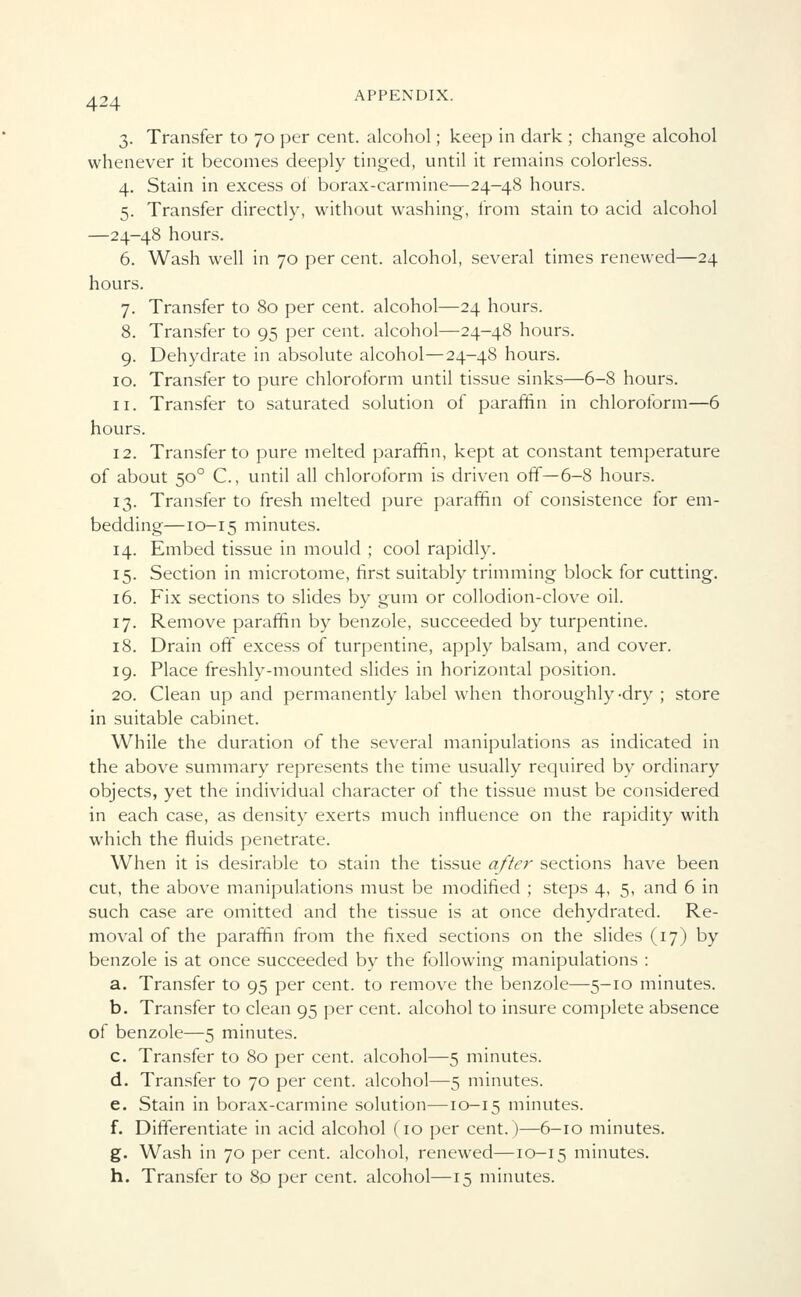 3. Transfer to 70 per cent, alcohol; keep in dark ; change alcohol whenever it becomes deeply tinged, until it remains colorless. 4. Stain in excess of borax-carmine—24-48 hours. 5. Transfer directly, without washing, from stain to acid alcohol —24-48 hours. 6. Wash well in 70 per cent, alcohol, several times renewed—24 hours. 7. Transfer to 80 per cent, alcohol—24 hours. 8. Transfer to 95 per cent, alcohol—24-48 hours. 9. Dehydrate in absolute alcohol—24-48 hours. 10. Transfer to pure chloroform until tissue sinks—6-8 hours. 11. Transfer to saturated solution of paraffin in chloroform—6 hours. 12. Transfer to pure melted paraffin, kept at constant temperature of about 500 C., until all chloroform is driven off—6-8 hours. 13. Transfer to fresh melted pure paraffin of consistence for em- bedding—10-15 minutes. 14. Embed tissue in mould ; cool rapidly. 15. Section in microtome, first suitably trimming block for cutting. 16. Fix sections to slides by gum or collodion-clove oil. 17. Remove paraffin by benzole, succeeded by turpentine. 18. Drain off excess of turpentine, apply balsam, and cover. 19. Place freshly-mounted slides in horizontal position. 20. Clean up and permanently label when thoroughly-dry ; store in suitable cabinet. While the duration of the several manipulations as indicated in the above summary represents the time usually required by ordinary objects, yet the individual character of the tissue must be considered in each case, as density exerts much influence on the rapidity with which the fluids penetrate. When it is desirable to stain the tissue after sections have been cut, the above manipulations must be modified ; steps 4, 5, and 6 in such case are omitted and the tissue is at once dehydrated. Re- moval of the paraffin from the fixed sections on the slides (17) by benzole is at once succeeded by the following manipulations : a. Transfer to 95 per cent, to remove the benzole—5-10 minutes. b. Transfer to clean 95 per cent, alcohol to insure complete absence of benzole—5 minutes. c. Transfer to 80 per cent, alcohol—5 minutes. d. Transfer to 70 per cent, alcohol—5 minutes. e. Stain in borax-carmine solution—10-15 minutes. f. Differentiate in acid alcohol (10 per cent.)—6-10 minutes. g. Wash in 70 per cent, alcohol, renewed—10-15 minutes. h. Transfer to 80 per cent, alcohol—15 minutes.
