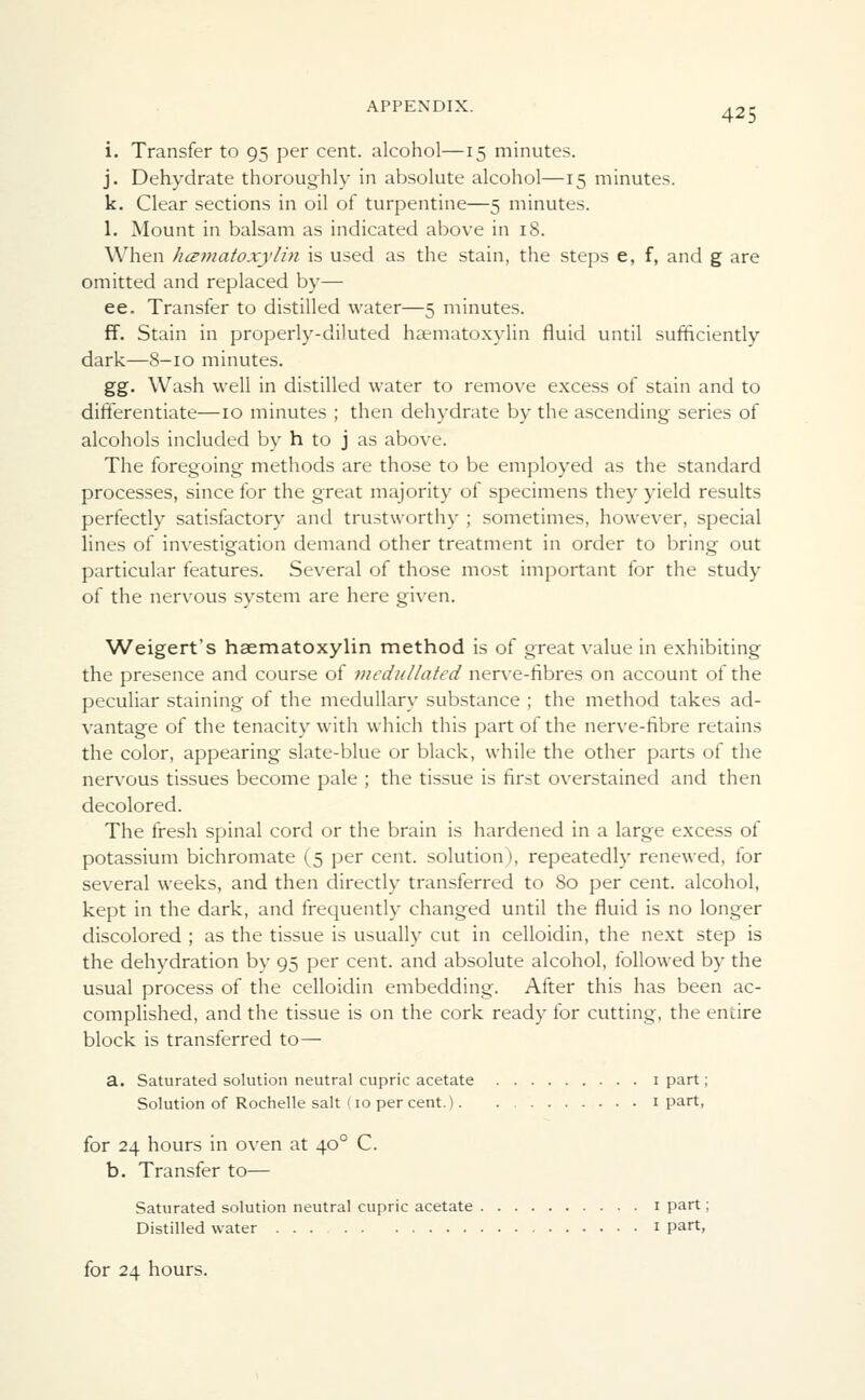 i. Transfer to 95 per cent, alcohol—15 minutes. j. Dehydrate thoroughly in absolute alcohol—15 minutes. k. Clear sections in oil of turpentine—5 minutes. 1. Mount in balsam as indicated above in 18. When hematoxylin is used as the stain, the steps e, f, and g are omitted and replaced by— ee. Transfer to distilled water—5 minutes. ff. Stain in properly-diluted hsematoxylin fluid until sufficiently dark—8-10 minutes. gg. Wash well in distilled water to remove excess of stain and to differentiate—10 minutes ; then dehydrate by the ascending series of alcohols included by h to j as above. The foregoing methods are those to be employed as the standard processes, since for the great majority of specimens they yield results perfectly satisfactory and trustworthy ; sometimes, however, special lines of investigation demand other treatment in order to bring out particular features. Several of those most important for the study of the nervous system are here given. Weigert's hsematoxylin method is of great value in exhibiting the presence and course of medullated nerve-fibres on account of the peculiar staining of the medullary substance ; the method takes ad- vantage of the tenacity with which this part of the nerve-fibre retains the color, appearing slate-blue or black, while the other parts of the nervous tissues become pale ; the tissue is first overstained and then decolored. The fresh spinal cord or the brain is hardened in a large excess of potassium bichromate (5 per cent, solution), repeatedly renewed, for several weeks, and then directly transferred to 80 per cent, alcohol, kept in the dark, and frequently changed until the fluid is no longer discolored ; as the tissue is usually cut in celloidin, the next step is the dehydration by 95 per cent, and absolute alcohol, followed by the usual process of the celloidin embedding. After this has been ac- complished, and the tissue is on the cork ready for cutting, the entire block is transferred to— a. Saturated solution neutral cupric acetate 1 part; Solution of Rochelle salt (10 per cent.) 1 part, for 24 hours in oven at 400 C. b. Transfer to— Saturated solution neutral cupric acetate 1 part; Distilled water 1 part, for 24 hours.