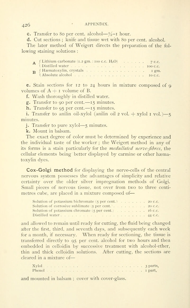 c. Transfer to 80 per cent, alcohol—}4-i hour. d. Cut sections ; knife and tissue wet with 80 per cent, alcohol. The later method of Weigert directs the preparation of the fol- lowing staining solutions : { Lithium carbonate (1.2 gm. : 100 c.c. H2O) 7 c.c. I Distilled water 100 c.c. f Haematoxylin, crystals 1 gm. I Absolute alcohol 10 c.c. e. Stain sections for 12 to 24 hours in mixture composed of 9 volumes of A + 1 volume of B. f. Wash thoroughly in distilled water. g. Transfer to 90 per cent.—15 minutes, h. Transfer to 95 per cent.—15 minutes. i. Transfer to anilin oil-xylol (anilin oil 2 vol. + xylol 1 vol.)—5 minutes. j. Transfer to pure xylol—5 minutes. k. Mount in balsam. The exact degree of color must be determined by experience and the individual taste of the worker ; the Weigert method in any of its forms is a stain particularly for the medullated nerve-fibres, the cellular elements being better displayed by carmine or other haema- toxylin dyes. Cox-Golgi method for displaying the nerve-cells of the central nervous system possesses the advantages of simplicity and relative certainty over the older silver impregnation methods of Golgi. Small pieces of nervous tissue, not over from two to three centi- metres cube, are placed in a mixture composed of— Solution of potassium bichromate (5 per cent.) 20 c.c. Solution of corrosive sublimate >5 per cent 20 c.c. Solution of potassium chromate (5 per cent, i 16 c.c. Distilled water 44 c.c. and allowed to remain until ready for cutting, the fluid being changed after the first, third, and seventh days, and subsequently each week for a month, if necessary. When ready for sectioning, the tissue is transferred directly to 95 per cent, alcohol for two hours and then embedded in celloidin by successive treatment with alcohol-ether, thin and thick celloidin solutions. After cutting, the sections are cleared in a mixture of— Xylol 3 parts, Phenol 1 part, and mounted in balsam ; cover with cover-glass.