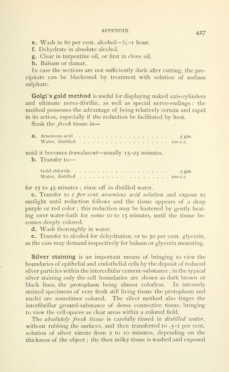 e. Wash in 80 per cent, alcohol—%—i hour. f. Dehydrate in absolute alcohol. g. Clear in turpentine oil, or first in clove oil. h. Balsam or damar. In case the sections are not sufficiently dark after cutting, the pre- cipitate can be blackened by treatment with solution of sodium sulphate. Golgi's gold method is useful for displaying naked axis-cylinders and ultimate nerve-fibrillse, as well as special nerve-endings : the method possesses the advantage of being relatively certain and rapid in its action, especially if the reduction be facilitated by heat. Soak the fresh tissue in— a. Arsenious acid .5 gm. Water, distilled 100 c.c. until it becomes tra?ishice?it—usually 15-25 minutes. b. Transfer to— Gold chloride .5 gm. Water, distilled 100 c.c. for 25 to 45 minutes ; rinse off in distilled water. c. Transfer to 1 per cent, arsenious acid solution and expose to sunlight until reduction follows and the tissue appears of a deep purple or red color ; this reduction may be hastened by gently heat- ing over water-bath for some 10 to 15 minutes, until the tissue be- comes deeply colored. d. Wash thoroughly in water. e. Transfer to alcohol for dehydration, or to 50 per cent, glycerin, as the case may demand respectively for balsam or glycerin mounting. Silver staining is an important means of bringing to view the boundaries of epithelial and endothelial cells by the deposit of reduced silver particles within the intercellular cement-substance ; in the typical silver staining only the cell boundaries are shown as dark brown or black lines, the protoplasm being almost colorless. In intensely stained specimens of very fresh still living tissue the protoplasm and nuclei are sometimes colored. The silver method also tinges the interfibrillar ground-substance of dense connective tissue, bringing to view the cell-spaces as clear areas within a colored field. The absohdely fresh tissue is carefully rinsed in distilled water, without rubbing the surfaces, and then transferred to .5-1 per cent, solution of silver nitrate from 2 to 10 minutes, depending on the thickness of the object; the then milky tissue is washed and exposed