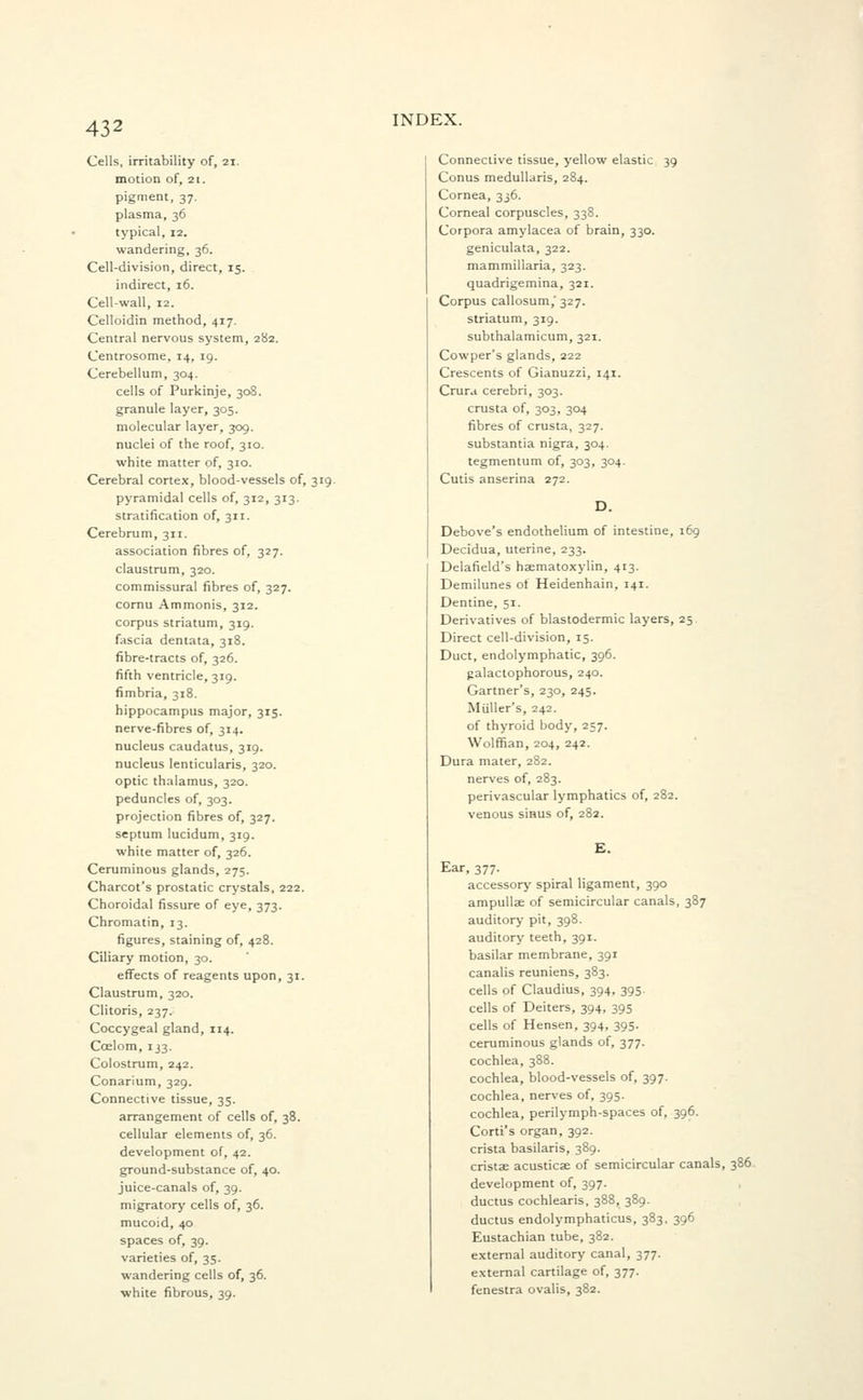 Cells, irritability of, 21. motion of, 21. pigment, 37. plasma, 36 typical, 12. wandering, 36. Cell-division, direct, 15. indirect, 16. Cell-wall, 12. Celloidin method, 417. Central nervous system, 282. Centrosome, 14, 19. Cerebellum, 304. cells of Purkinje, 308. granule layer, 305. molecular layer, 309. nuclei of the roof, 310. white matter of, 310. Cerebral cortex, blood-vessels of, 319. pyramidal cells of, 312, 313. stratification of, 311. Cerebrum, 311. association fibres of, 327. claustrum, 320. commissural fibres of, 327. cornu Ammonis, 312. corpus striatum, 319. fascia dentata, 318. fibre-tracts of, 326. fifth ventricle, 319. fimbria, 318. hippocampus major, 315. nerve-fibres of, 314. nucleus caudatus, 319. nucleus lenticularis, 320. optic thalamus, 320. peduncles of, 303. projection fibres of, 327. septum lucidum, 319. white matter of, 326. Ceruminous glands, 275. Charcot's prostatic crystals, 222. Choroidal fissure of eye, 373. Chromatin, 13. figures, staining of, 428. Ciliary motion, 30. effects of reagents upon, 31. Claustrum, 320. Clitoris, 237. Coccygeal gland, 114. Coelom, 133. Colostrum, 242. Conarium, 329. Connective tissue, 35. arrangement of cells of, 38. cellular elements of, 36. development of, 42. ground-substance of, 40. juice-canals of, 39. migratory cells of, 36. mucoid, 40 spaces of, 39. varieties of, 35. wandering cells of, 36. white fibrous, 39. INDEX. Connective tissue, yellow elastic 39 Conus medullaris, 284. Cornea, 336. Corneal corpuscles, 338. Corpora amylacea of brain, 330. geniculata, 322. mammillaria, 323. quadrigemina, 321. Corpus callosum,' 327. striatum, 319. subthalamicum, 321. Cowper's glands, 222 Crescents of Gianuzzi, 141. Crura cerebri, 303. crusta of, 303, 304 fibres of crusta, 327. substantia nigra, 304. tegmentum of, 303, 304. Cutis anserina 272. D. Debove's endothelium of intestine, 169 Decidua, uterine, 233. Delafield's hematoxylin, 413. Demilunes of Heidenhain, 141. Dentine, 51. Derivatives of blastodermic layers, 25 Direct cell-division, 15. Duct, endolymphatic, 396. galactophorous, 240. Gartner's, 230, 245. Muller's, 242. of thyroid body, 257. Wolffian, 204, 242. Dura mater, 282. nerves of, 283. perivascular lymphatics of, 282. venous sinus of, 282. £. Ear, 377. accessory spiral ligament, 390 ampulla of semicircular canals, 387 auditory pit, 398. auditory teeth, 391. basilar membrane, 391 canalis reuniens, 383. cells of Claudius, 394, 395. cells of Deiters, 394, 395 cells of Hensen, 394, 395. ceruminous glands of, 377. cochlea, 388. cochlea, blood-vessels of, 397. cochlea, nerves of, 395. cochlea, perilymph-spaces of, 396. Corti's organ, 392. crista basilaris, 389. crista acusticae of semicircular canals, 386 development of, 397. ductus cochlearis, 388, 389. ductus endolymphaticus, 383, 396 Eustachian tube, 382. external auditory canal, 377. external cartilage of, 377. fenestra ovalis, 382.