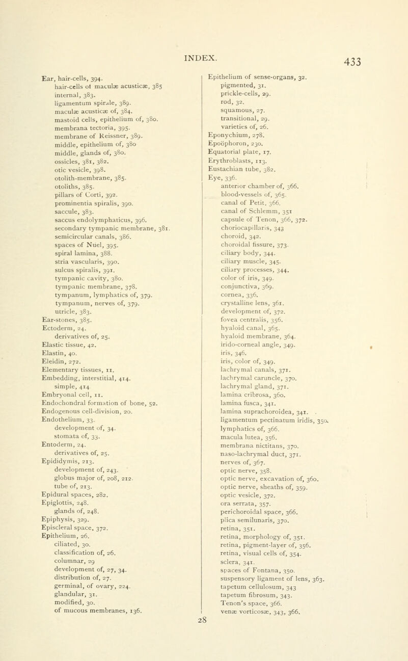 Ear, hair-cells, 394. hair-cells ol maculae acusticae, 385 internal, 383. ligamentum spir.de, 389. maculae acusticae of, 384. mastoid cells, epithelium of, 380. membrana tectoria, 395. membrane of Keissner, 389. middle, epithelium of, 380 middle, glands of, 380. ossicles, 381, 382. otic vesicle, 398. otolith-membrane, 385. otoliths, 385. pillars of Corti, 392. prominentia spiralis, 390. saccule, 383. saccus endolymphaiicus, 396. secondary tympanic membrane, 381. semicircular canals, 386. spaces of Nuel, 395. spiral lamina, 388. stria vascularis, 390. sulcus spiralis, 391. tympanic cavity, 380. tympanic membrane, 378. tympanum, lymphatics of, 379. tympanum, nerves of, 379. utricle, 383. Ear-stones, 385. Ectoderm, 24. derivatives of, 25. Elastic tissue, 42. Elastin, 40. Eleidin, 272. Elementary tissues, n. Embedding, interstitial, 414. simple, 414 Embryonal cell, 11. Endochondral formation of bone, 52. Endogenous cell-division, 20. Endothelium, 33. development of, 34. stomata of, 33. Entoderm, 24. derivatives of, 25. Epididymis, 213. development of, 243. globus major of, 208, 212. tube of, 213. Epidural spaces, 282. Epiglottis, 248. glands of, 248. Epiphysis, 329. Episcleral space, 372. Epithelium, 26. ciliated, 30. classification of, 26. columnar, 29 development of, 27, 34. distribution of, 27. germinal, of ovary, 224. glandular, 31. modified, 30. of mucous membranes, 136. 28 Epithelium of sense-organs, 32. pigmented, 31. prickle-cells, 29. rod, 32. squamous, 27. transitional, 29. varieties of, 26. Eponychium, 278. Epoophoron, 230. Equatorial plate, 17. Erythroblasts, 113. Eustachian tube, 382. Eye, 336. anterior chamber of, 366. blood-vessels of, 365. canal of Petit, 366. canal of Schlemm, 351 capsule of Tenon, 366, 372. choriocapillaris, 343 choroid, 342. choroidal fissure, 373. ciliary body, 344. ciliary muscle, 345. ciliary processes, 344. color of iris, 349. conjunctiva, 369. cornea, 336. crystalline lens, 361. development of, 372. fovea centralis, 356. hyaloid canal, 365. hyaloid membrane, 364. irido-corneal angle, 349. iris, 346. iris, color of, 349. lachrymal canals, 371. lachrymal caruncle, 370. lachrymal gland, 371. lamina cribrosa, 360. lamina fusca, 341. lamina suprachoroidea, 341. . ligamentum pectinatum iridis, 35a lymphatics of, 366. macula lutea, 356. membrana nictitans, 370. naso-lachrymal duct, 371. nerves of, 367. optic nerve, 358. optic nerve, excavation of, 360. optic nerve, sheaths of, 359. optic vesicle, 372. ora serrata, 357. perichoroidal space, 366. plica semilunaris, 370. retina, 351. retina, morphology of, 351. retina, pigment-layer of, 356. retina, visual cells of, 354. sclera, 341. spaces of Fontana, 350. suspensory ligament of lens, 363. tapetum cellulosum, 343 tapetum fibrosum, 343. Tenon's space, 366. venae vorticosae, 343, 366.