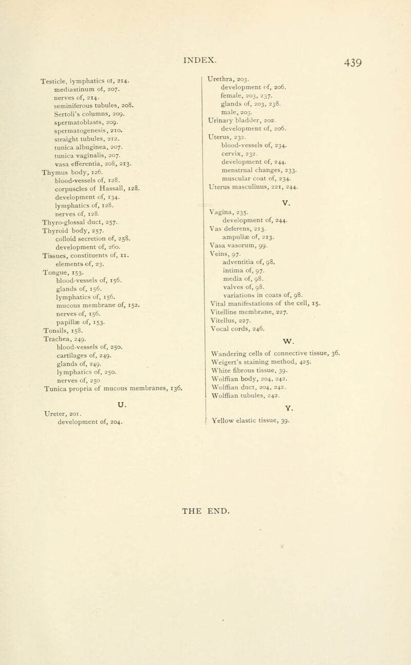 Testicle, lymphatics ot, 214. mediastinum ot, 207. nerves of, 214. seminiferous tubules, 208. Sertoli's columns, 209. spermatoblasts, 209. spermatogenesis, 210. straight tubules, 212. tunica albuginea, 207. tunica vaginalis, 207. vasa efferentia, 208, 213. Thymus body, 126. blood-vessels of, 128. corpuscles of Hassall, 128. development of, 134. lymphatics of, 128. nerves of, 128. Thyro-glossal duct, 257. Thyroid body, 257. colloid secretion of, 258. development of, 260. Tissues, constituents of, 11. elements of, 23. Tongue, 153. blood-vessels of, 156. glands of, 156. lymphatics of, 156. mucous membrane of, 152. nerves of, 156. papilla of, 153. Tonsils, 158. Trachea, 249. blood-vessels of, 250. cartilages of, 249. glands of, 249. lymphatics of, 250. nerves of, 250 Tunica propria of mucous membranes, 136. U. Ureter, 201. development of, 204. Urethra, 203. development of, 206. female, 203, 237. glands of, 203, 238. male, 203. Urinary bladder, 202. development of, 206. Uterus, 232. blood-vessels of, 234. cervix, 232. development of, 244. menstrual changes, 233. muscular coat of, 234. Uterus masculinus, 221, 244. Vagina, 235. development of, 244. Vas deferens, 213. ampullse of, 213. Vasa vasorum, 99. Veins, 97. adventitia of, 98. intima of, 97. media of, 98. valves of, 98. variations in coats of, 98. Vital manifestations of the cell, 15. Vitelline membrane, 227. Vitellus, 227. Vocal cords, 246. W. Wandering cells of connective tissue, 36. Weigert's staining method, 425. White fibrous tissue, 39. Wolffian body, 204, 242. Wolffian duct, 204, 242. Wolffian tubules, 242. Y. Yellow elastic tissue, 39. THE END.