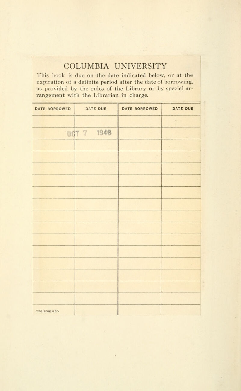 COLUMBIA UNIVERSITY This book is due on the date indicated below, or at tbe expiration of a definite period after the date of borrowing, as provided by the rules of the Library or by special ar- rangement with the Librarian in charge. DATE BORROWED DATE DUE DATE BORROWED DATE DUE 3IC j ■ -- R C28'638>MEO
