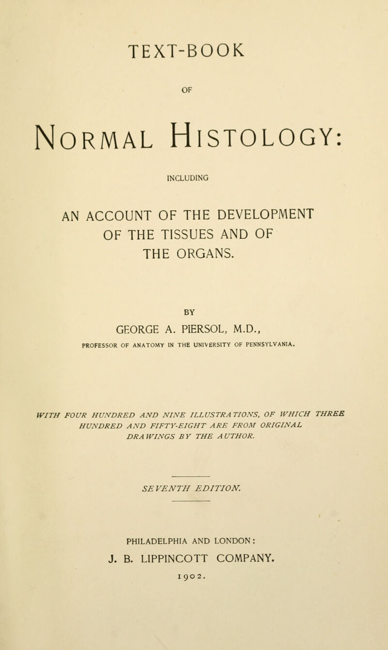TEXT-BOOK OF Normal Histology: INCLUDING AN ACCOUNT OF THE DEVELOPMENT OF THE TISSUES AND OF THE ORGANS. BY GEORGE A. PIERSOL, M.D., PROFESSOR OF ANATOMY IN THE UNIVERSITY OF PENNSYLVANIA. WITH FOUR HUNDRED AND NINE ILLUSTRATIONS, OF WHICH THREE HUNDRED AND FIFTY-EIGHT ARE FROM ORIGINAL DRAWINGS BY THE AUTHOR. SEVENTH EDITION. PHILADELPHIA AND LONDON: J. B. LIPPINCOTT COMPANY. 1902.