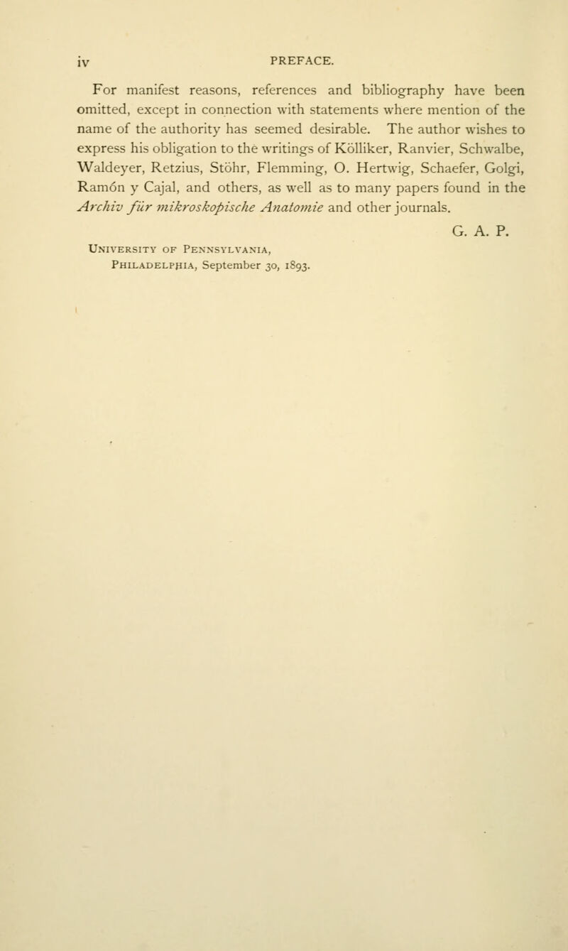 For manifest reasons, references and bibliography have been omitted, except in connection with statements where mention of the name of the authority has seemed desirable. The author wishes to express his obligation to the writings of KoUiker, Ranvier, Schwalbe, Waldeyer, Retzius, Stohr, Flemming, O. Hertwig, Schaefer, Golgi, Ramon y Cajal, and others, as well as to many papers found in the Archiv fur mikroskopische Anatomie and other journals. G. A. P. University of Pennsylvania, Philadelphia, September 30, 1893.