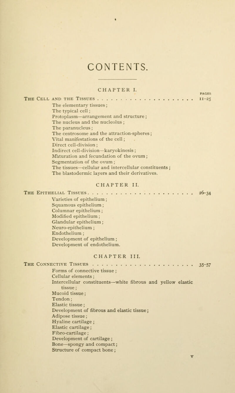 CONTENTS. CHAPTER I. PAGES The Cell and the Tissues 11-25 The elementary tissues; The typical cell; Protoplasm—arrangement and structure ; The nucleus and the nucleolus ; The paranucleus; The centrosome and the attraction-spheres; Vital manifestations of the cell; Direct cell-division; Indirect cell-division—karyokinesis ; Araturation and fecundation of the ovum ; Segmentation of the ovum ; The tissues—cellular and intercellular constituents ; The blastodermic layers and their derivatives. CHAPTER II. The EPITHELLA.L Tissues 26-34 Varieties of epithelium; Squamous epithelium; Columnar epithelium; Modified epithelium ; Glandular epithelium ; Neuro-epithelium ; Endothelium ; Development of epithelium ; Development of endothelium. CHAPTER III. The Connective Tissues 35-57 Forms of connective tissue ; Cellular elements ; Intercellular constituents—white fibrous and yellow elastic tissue; Mucoid tissue; Tendon; Elastic tissue; Development of fibrous and elastic tissue ] Adipose tissue; Hyaline cartilage ; Elastic cartilage ; Fibro-cartilage; Development of cartilage ; Bone—spongy and compact; Structure of compact bone ;