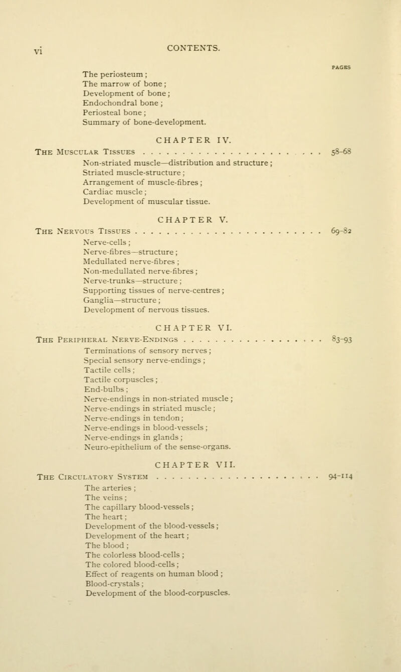 PAGBS The periosteum; The marrow of bone ; Development of bone; Endochondral bone ; Periosteal bone; Summary of bone-development. CHAPTER IV. The Muscular Tissues 58-68 Non-striated muscle—distribution and structure ; Striated muscle-structure; Arrangement of muscle-fibres; Cardiac muscle; Development of muscular tissue. CHAPTER V. The Nervous Tissues 69-82 Nerve-cells; Nerve-fibres—structure; Medullated nerve-fibres ; Non-medullated nerve-fibres ; Nerve-trunks—structure; Supporting tissues of nerve-centres; Ganglia—structure; Development of nerv'ous tissues. CHAPTER VI. The Peripheral Nerve-Endings 83-93 Terminations of sensory nerves ; Special sensory nerve-endings; Tactile cells; Tactile corpuscles ; End-bulbs; Nerve-endings in non-striated muscle ; Nerve-endings in striated muscle ; Nerve-endings in tendon; Nerve-endings in blood-vessels; Ner\-e-endings in glands; Neuro-epithelium of the sense-organs. CHAPTER VII. The Circulatory System = . . 94-ii4 The arteries ; The veins ; The capillar}- blood-vessels; The heart; Development of the blood-vessels ; Development of the heart; The blood ; The colorless blood-cells ; The colored blood-cells; Effect of reagents on human blood ; Blood-cr\-stals; Development of the blood-corpuscles.