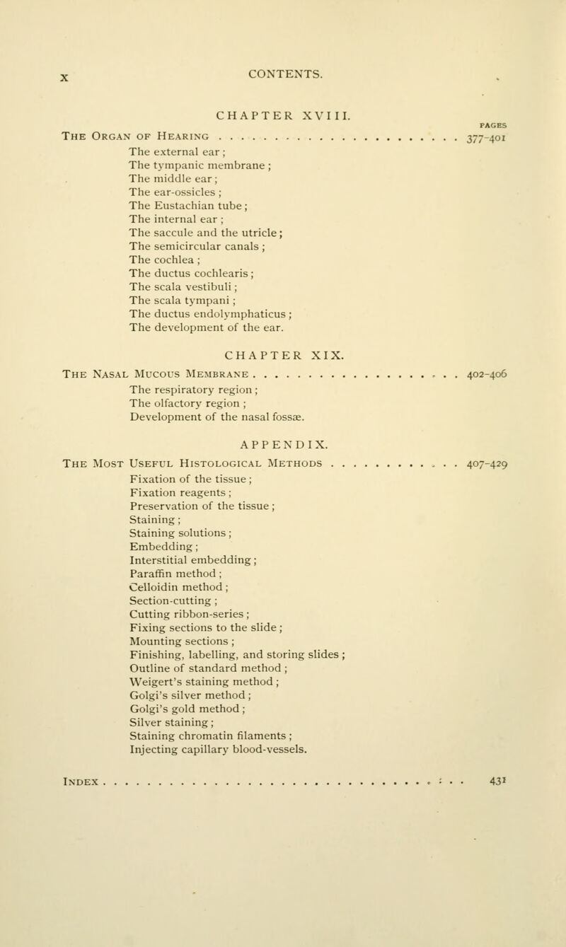 CHAPTER XVIII. PAGES The Org.\n of He.\ring 377-401 The external ear; The tympanic membrane; The middle ear; The ear-ossicles ; The Eustachian tube; The internal ear ; The saccule and the utricle; The semicircular canals ; The cochlea ; The ductus cochlearis; The scala vestibuli; The scala tympani; The ductus endolymphaticus; The development of the ear. CHAPTER XIX. The Nasal Mucous Membrane 402-406 The respiratory region; The olfactory region ; Development of the nasal fossae. APPENDIX. The Most Useful Histological Methods . . 407-429 Fixation of the tissue ; Fixation reagents; Preservation of the tissue ; Staining ; Staining solutions; Embedding; Interstitial embedding; Paraffin method ; Celloidin method; Section-cutting ; Cutting ribbon-series; Fixing sections to the slide ; Mounting sections ; Finishing, labelling, and storing slides ; Outline of standard method ; Weigert's staining method; Golgi's silver method; Golgi's gold method; Silver staining; Staining chromatin filaments; Injecting capillary blood-vessels. Index : • • 43'