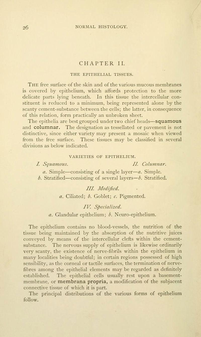 CHAPTER II. THE EPITHELL\L TISSUES. The free surface of the skin and of the various mucous membranes is covered by epithehum, which affords protection to the more dehcate parts lying beneath. In this tissue the intercellular con- stituent is reduced to a minimum, being represented alone by the scanty cement-substance between the cells; the latter, in consequence of this relation, form practically an unbroken sheet. The epithelia are best grouped under two chief heads—squamous and columnar. The designation as tessellated or pavement is not distinctive, since either variety may present a mosaic when viewed from the free surface. These tissues may be classified in several divisions as below indicated. VARIETIES OF EPITHELIUM. /. Squamo2is. II. Columnar. a. Simple—consisting of a single layer—a. Simple. b. Stratified—consisting of several layers—b. Stratified. /// Modified. a. Ciliated; b. Goblet; c. Pigmented. IV. Specialized, a. Glandular epithelium; b. Neuro-epithelium. The epithelium contains no blood-vessels, the nutrition of the tissue being maintained by the absorption of the nutritive juices conveyed by means of the intercellular clefts within the cement- substance. The nervous supply of epithelium is likewise ordinarily very scanty, the existence of nerve-fibrils within the epithelium in many locaHties being doubtful; in certain regions possessed of high sensibility, as the corneal or tactile surfaces, the termination of nerve- fibres among the epithelial elements may be regarded as definitely established. The epithelial cells usually rest upon a basement- membrane, or membrana propria, a modification of the subjacent connective tissue of which it is part. The principal distributions of the various forms of epithelium follow.