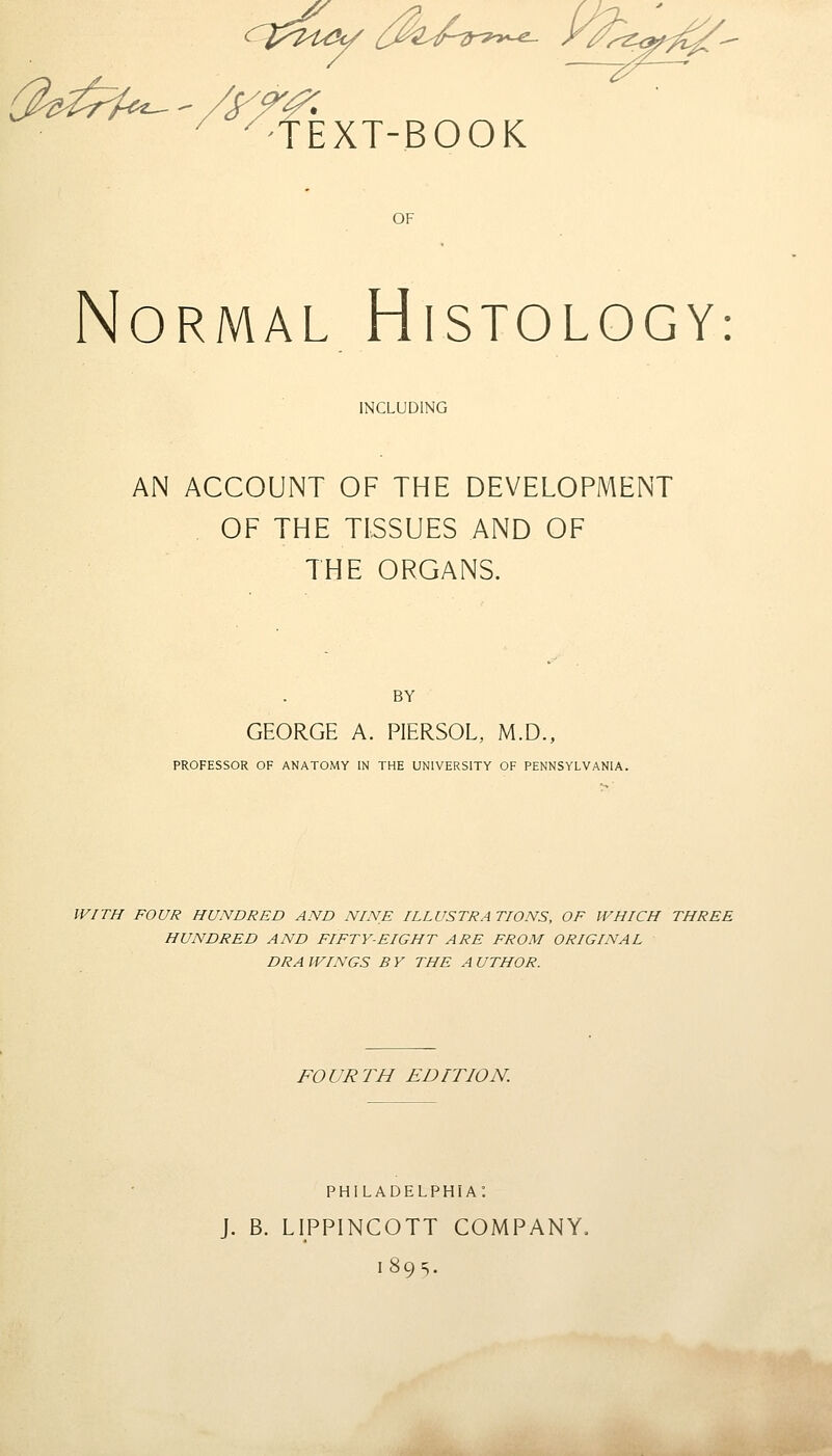 ^-TEXT-BOOK OF Normal Histology: INCLUDING AN ACCOUNT OF THE DEVELOPMENT OF THE TISSUES AND OF THE ORGANS. BY GEORGE A. PIERSOL, M.D., PROFESSOR OF ANATOMY IN THE UNIVERSITY OF PENNSYLVANIA. WITH FOUR HUNDRED AND NINE ILLUSTRATIONS, OF WHICH THREE HUNDRED AND FIFTY-EIGHT ARE FROM ORIGINAL DRA WINGS B Y THE A UTHOR. FOURTH EDITION. PHILADELPHIA'. J. B. LIPPINCOTT COMPANY, 189s.