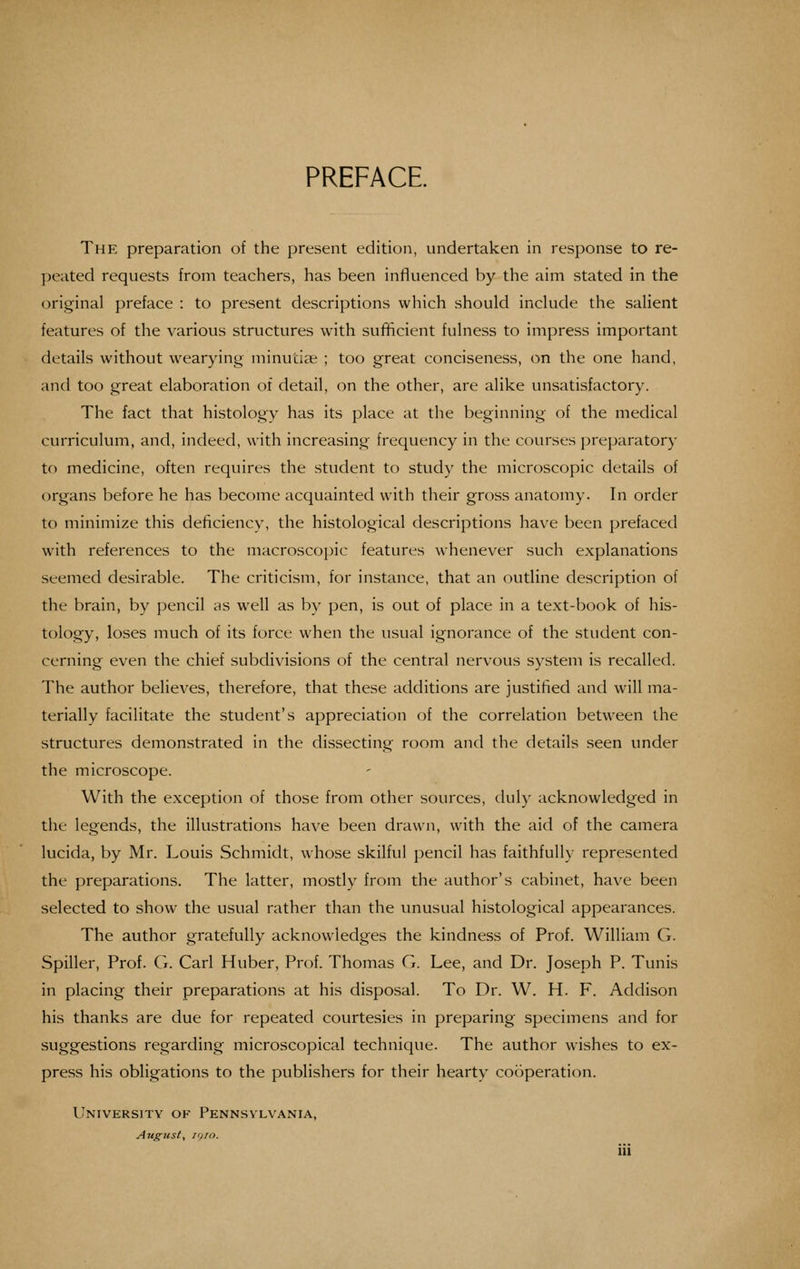 PREFACE. The preparation of the present edition, undertaken in response to re- peated requests from teachers, has been influenced by the aim stated in the (original preface : to present descriptions which should include the salient features of the various structures with sulificient fulness to impress important details without wearying minutiae ; too great conciseness, on the one hand, and too great elaboration of detail, on the other, are alike unsatisfactory. The fact that histology has its place at the beginning of the medical curriculum, and, indeed, with increasing frequency in the courses preparatory to medicine, often requires the student to study the microscopic details of organs before he has become acquainted with their gross anatomy. In order to minimize this deficiency, the histological descriptions have been prefaced with references to the macroscopic features whenever such explanations seemed desirable. The criticism, for instance, that an outline description of the brain, by pencil as well as by pen, is out of place in a text-book of his- tology, loses much of its force when the usual ignorance of the student con- cerning even the chief subdivisions of the central nervous system is recalled. The author believes, therefore, that these additions are justified and will ma- terially facilitate the student's appreciation of the correlation between the structures demonstrated in the dissecting room and the details seen under the microscope. With the exception of those from other sources, duly acknowledged in the legends, the illustrations have been drawn, with the aid of the camera lucida, by Mr. Louis Schmidt, whose skilful pencil has faithfully represented the preparations. The latter, mostly from the author's cabinet, have been selected to show the usual rather than the unusual histological appearances. The author gratefully acknowledges the kindness of Prof. William G. Spiller, Prof. G. Carl Huber, Prof. Thomas G. Lee, and Dr. Joseph P. Tunis in placing their preparations at his disposal. To Dr. W. H. F. Addison his thanks are due for repeated courtesies in preparing specimens and for suggestions regarding microscopical technique. The author wishes to ex- press his obligations to the publishers for their hearty cooperation. University ov Pennsylvania, August, ig/o.