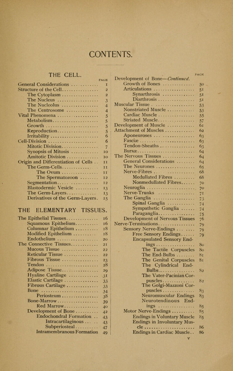 CONTENTS. THE CELL. PAGE General Considerations i Structure of the Cell 2 The Cytoplasm 2 The Nucleus 3 The Nucleolus 4 The Centrosome 4 Vital Phenomena 5 Metabolism 5 Growth 5 Reproduction 5 1 Irritability 6 ; Cell-Division 6 ' Mitotic Division 7 I Synopsis of Mitosis 10 ! Amitotic Division 10 Origin and Differentiation of Cells . . 11 The Germ-Cells 11 : The Ovum 11 The Spermatozoon 12 , Segmentation 12 : Blastodermic Vesicle 13 j The Germ-Layers 13 , Derivatives of the Germ-Layers. 15! THE ELEMENTARY TISSUES. The Epithelial Tissues 16 Squamous Epithelium 16 Columnar Epithelium 18 Modified Epithelium 18 Endothelium 20 The Connective Tissues 21 Mucous Tissue 22 Reticular Tissue 22 Fibrous Tissue 23 Tendon 28 Adipose Tissue 29 Hyaline Cartilage 31 Elastic Cartilage 33 Fibrous Cartilage 33 Bone 34 Periosteum 38 Bone-Marrow 39 Red Marrow 40 Development of Bone 42 Endochondral Formation .. 43 Intracartilaginous 43 Subperiosteal 47 Intramembranous Formation 49 PACK Development of Bone—Continued. Growth of Bones 50 Articulations 51 Synarthrosis 51 Diarthrosis 51 Muscular Tissue 53 Nonstriated Muscle 53 Cardiac INIuscle 55 Striated Muscle 57 Development of Muscle 61 Attachment of Muscles 62 Aponeuroses 63 Fasciae 63 Tendon-Sheaths 63 Bursae 64 The Nervous Tissues 64 General Considerations 64 The Neurones 65 Nerve-Fibres 68 Medullated Fibres 68 Nonmedullated Fibres 70 Neuroglia 70 Nerve-Trunks 71 The Ganglia 73 Spinal Ganglia 74 Sympathetic Ganglia 74 Paraganglia 75 Development of Nervous Tissues 76 Nerve-Terminations 79 Sensory Nerve-Endings 79 Free Sensory Endings 79 Encapsulated Sensory End- ings 80 The Tactile Corpuscles 80 The End-Bulbs 81 The Genital Corpuscles 8r The Cylindrical End- Bulbs S2 The Vater-Pacinian Cor- puscles 82 The Golgi-Mazzoni Cor- puscles S3 Neuromuscular Endings 83 Neurotendinous End- ings 85 Motor Nerve-Endings 85 Endings in Voluntary Muscle 85 Endings in Involuntary Mus- cle 86 Endings in Cardiac Muscle.. 86 v