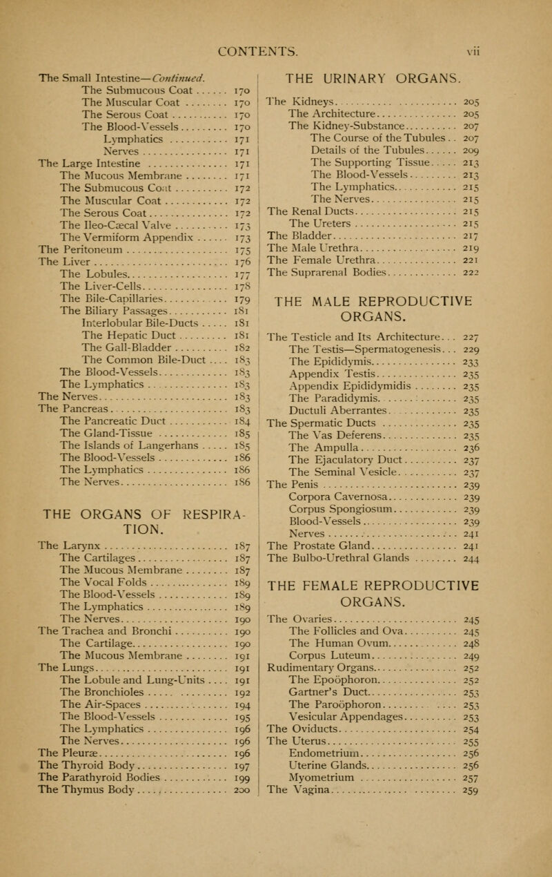 The Small Intestine—Continued. The Submucous Coat 170 The Muscular Coat 170 The Serous Coat 170 The Blood-\'essels 170 Lymphatics 171 Xer\-es 171 The Large Intestine 171 The Mucous Membrane 171 The Submucous Co;;t 172 The Muscular Coat 172 The Serous Coat 172 The Ileo-Ca;cal Valve 173 The Vermiform Appendix 173 The Peritoneum 175 The Liver 176 The Lobules 177 The Liver-Cells 17S The Bile-Capillaries 179 The Biliary Passages 181 Interlobular Bile-Ducts 181 The Hepatic Duct 181 The Gail-Bladder 182 The Common Bile-Duct .... 183 The Blood-Vessels 183 The Lymphatics 1S3 The Nerves 183 The Pancreas 183 The Pancreatic Duct 184 The Gland-Tissue 185 The Islands of Langerhans 1S5 The Blood-\'essels 186 The Lymphatics 1S6 The Nerves 1S6 THE ORGANS OF RESPIRA- TION. The Larjnx 187 The Cartilages 187 The Mucous Membrane 187 The Vocal Folds 189 The Blood-Vessels 189 The Lymphatics 189 The Nerves 190 The Trachea and Bronchi 190 The Cartilage 190 The Mucous Membrane 191 The Lungs 191 The Lobule and Lung-Units .... 191 The Bronchioles 192 The Air-Spaces 194 The Blood-\'essels 195 The Lymphatics 196 The Nerves 196 The Pleurae 196 The Thyroid Body 197 The Parathyroid Bodies 199 The Thymus Body 200 THE URINARY ORGANS. The Kidneys 205 The Architecture 205 The Kidney-Substance 207 The Course of the Tubules .. 207 Details of the Tubules 209 The Supporting Tissue 213 The Blood-\'essels 213 The Lymphatics 215 The Nerves 215 The Renal Ducts 215 The L'^reters 215 The Bladder 217 The Male Urethra 219 The Female Urethra 221 The Suprarenal Bodies 222 THE MALE REPRODUCTIVE ORGANS. The Testicle and Its Architecture. . . 227 The Testis—Spermatogenesis. .. 229 The Epididymis 233 Appendix Testis 235 Appendi.x Epididymidis 235 The Paradidymis. 235 Ductuli Aberrantes 235 The Spermatic Ducts 235 The \'as Deferens 235 The Ampulla 236 The Ejaculatory Duct 237 The Seminal \'esicle 237 The Penis 239 Corpora Cavernosa 239 Corpus Spongiosum 239 Blood-Vessels 239 Nerves 241 The Prostate Gland 241 The Bulbo-Urethral Glands 244 THE FEMALE REPRODUCTIVE ORGANS. The Ovaries 245 The Follicles and Ova 245 The Human Ovum 248 Corpus Luteum 249 Rudimentary Organs 252 The Epoophoron 252 Gartner's Duct 253 The Paroophoron 253 Vesicular Appendages 253 The Oviducts 254 The Uterus 255 Endometrium 256 Uterine Glands 256 Myometrium 257 The Vagina 259