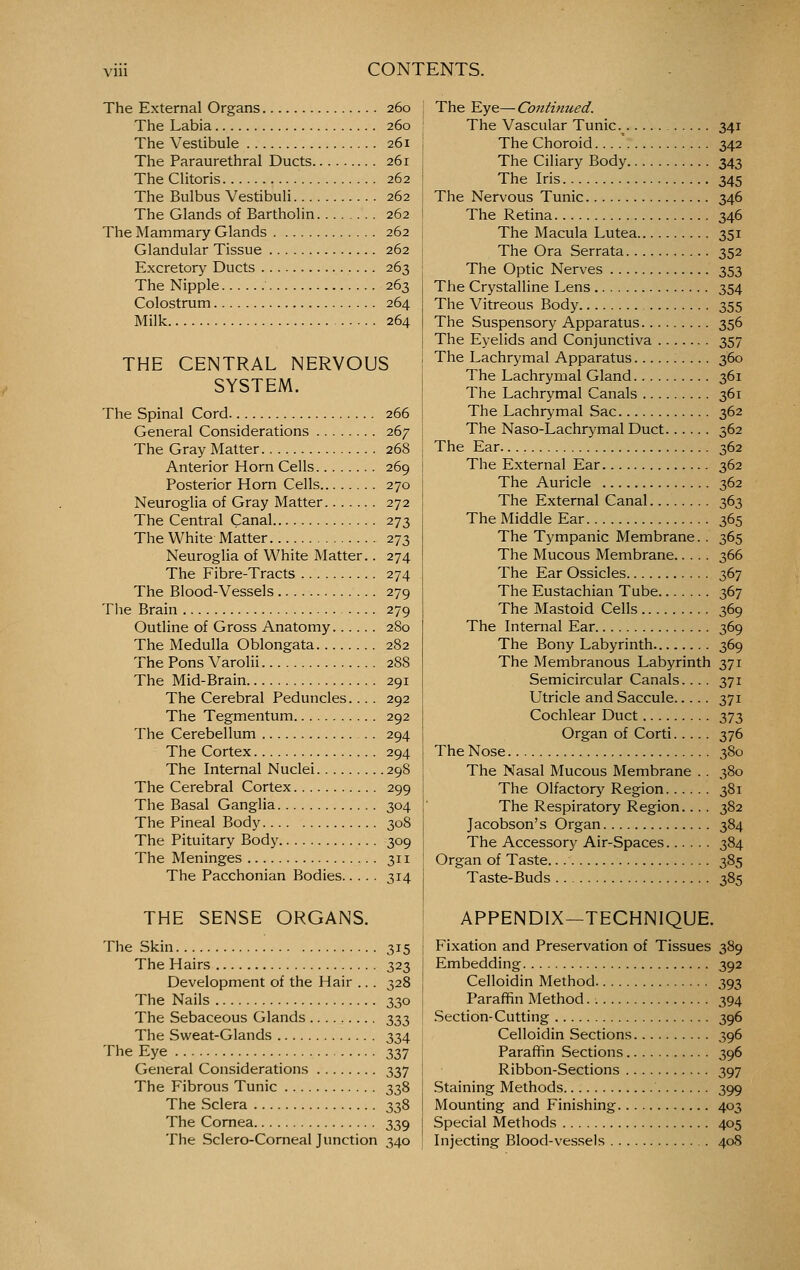 The External Organs 260 The Labia 260 The Vestibule 261 The Paraurethral Ducts 261 The Clitoris 262 The Bulbus Vestibuli 262 The Glands of Bartholin 262 The Mammary Glands 262 Glandular Tissue 262 Excretory Ducts 263 The Nipple 263 Colostrum 264 Milk 264 THE CENTRAL NERVOUS SYSTEM. The Spinal Cord 266 General Considerations 267 The Gray Matter 268 Anterior Horn Cells 269 Posterior Horn Cells 270 Neuroglia of Gray Matter 272 The Central Canal 273 The White Matter 273 Neuroglia of White Matter.. 274 The Fibre-Tracts 274 The Blood-Vessels 279 The Brain 279 Outline of Gross Anatomy 280 The Medulla Oblongata 282 The Pons Varolii 288 The Mid-Brain 291 The Cerebral Peduncles... . 292 The Tegmentum 292 The Cerebellum .. 294 The Cortex 294 The Internal Nuclei 298 The Cerebral Cortex 299 The Basal Ganglia 304 The Pineal Body 308 The Pituitary Body 309 The Meninges 311 The Pacchonian Bodies 314 THE SENSE ORGANS. The Skin 315 The Hairs 323 Development of the Hair .. . 328 The Nails 330 The Sebaceous Glands 333 The Sweat-Glands 334 The Eye 337 General Considerations 337 The Fibrous Tunic 338 The Sclera 338 The Cornea 339 The Sclero-Corneal Junction 340 The ^ye—Continued. The Vascular Tunic .^ 341 The Choroid 342 The Ciliary Body 343 The Iris 345 The Nervous Tunic 346 The Retina 346 The Macula Lutea 351 The Ora Serrata 352 The Optic Nerves 353 The Crystalline Lens 354 The Vitreous Body 355 The Suspensory Apparatus 356 The Eyelids and Conjunctiva 357 The Lachrymal Apparatus 360 The Lachrymal Gland 361 The Lachrymal Canals 361 The Lachrymal Sac 362 The Naso-Lachrymal Duct 362 The Ear 362 The External Ear 362 The Auricle 362 The External Canal 363 The Middle Ear 365 The Tympanic Membrane.. 365 The Mucous Membrane 366 The Ear Ossicles 367 The Eustachian Tube 367 The Mastoid Cells 369 The Internal Ear 369 The Bony Labyrinth 369 The Membranous Labyrinth 371 Semicircular Canals.... 371 Utricle and Saccule 371 Cochlear Duct 373 Organ of Corti 376 The Nose 380 The Nasal Mucous Membrane .. 380 The Olfactory Region 381 The Respiratory Region.... 382 Jacobson's Organ 384 The Accessory Air-Spaces 384 Organ of Taste. 385 Taste-Buds 385 APPENDIX—TECHNIQUE. Fixation and Preservation of Tissues 389 Embedding 392 Celloidin Method 393 Paraffin Method 394 .Section-Cutting 396 Celloidin Sections 396 Paraffin Sections 396 Ribbon-Sections 397 Staining Methods 399 Mounting and Finishing 403 Special Methods 405 Injecting Blood-vessels 408