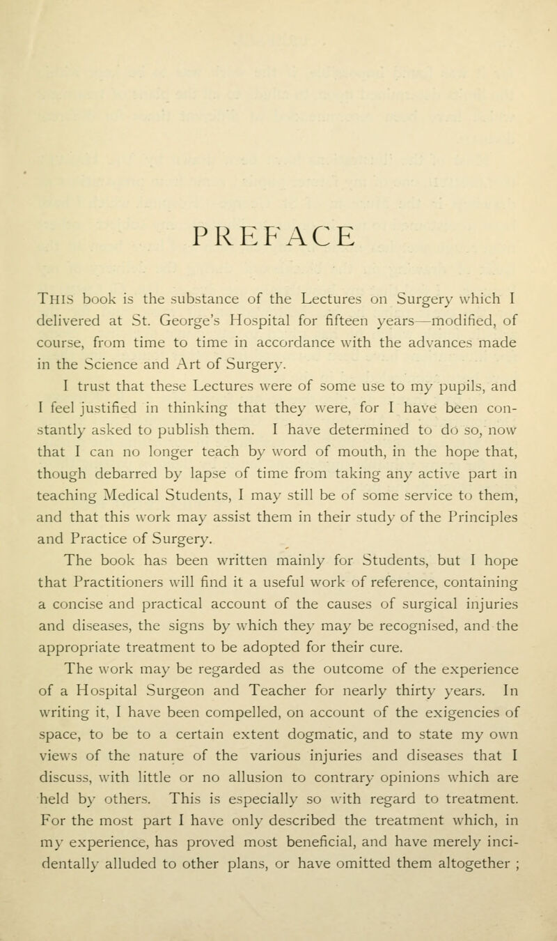 PREFACE This book is the substance of the Lectures on Surgery which I delivered at St. George's Hospital for fifteen years—modified, of course, from time to time in accordance with the advances made in the Science and Art of Surgery. I trust that these Lectures were of some use to my pupils, and I feel justified in thinking that they were, for I have been con- stantly asked to publish them. I have determined to do so, now that I can no longer teach by word of mouth, in the hope that, though debarred by lapse of time from taking any active part in teaching Medical Students, I may still be of some service to them, and that this work may assist them in their study of the Principles and Practice of Surgery. The book has been written mainly for Students, but I hope that Practitioners will find it a useful work of reference, containing a concise and practical account of the causes of surgical injuries and diseases, the signs by which they may be recognised, and the appropriate treatment to be adopted for their cure. The work may be regarded as the outcome of the experience of a Hospital Surgeon and Teacher for nearly thirty years. In writing it, I have been compelled, on account of the exigencies of space, to be to a certain extent dogmatic, and to state my own views of the nature of the various injuries and diseases that I discuss, with little or no allusion to contrary opinions which are held by others. This is especially so with regard to treatment. For the most part I have only described the treatment which, in m)' experience, has proved most beneficial, and have merely inci- dentally alluded to other plans, or have omitted them altogether ;