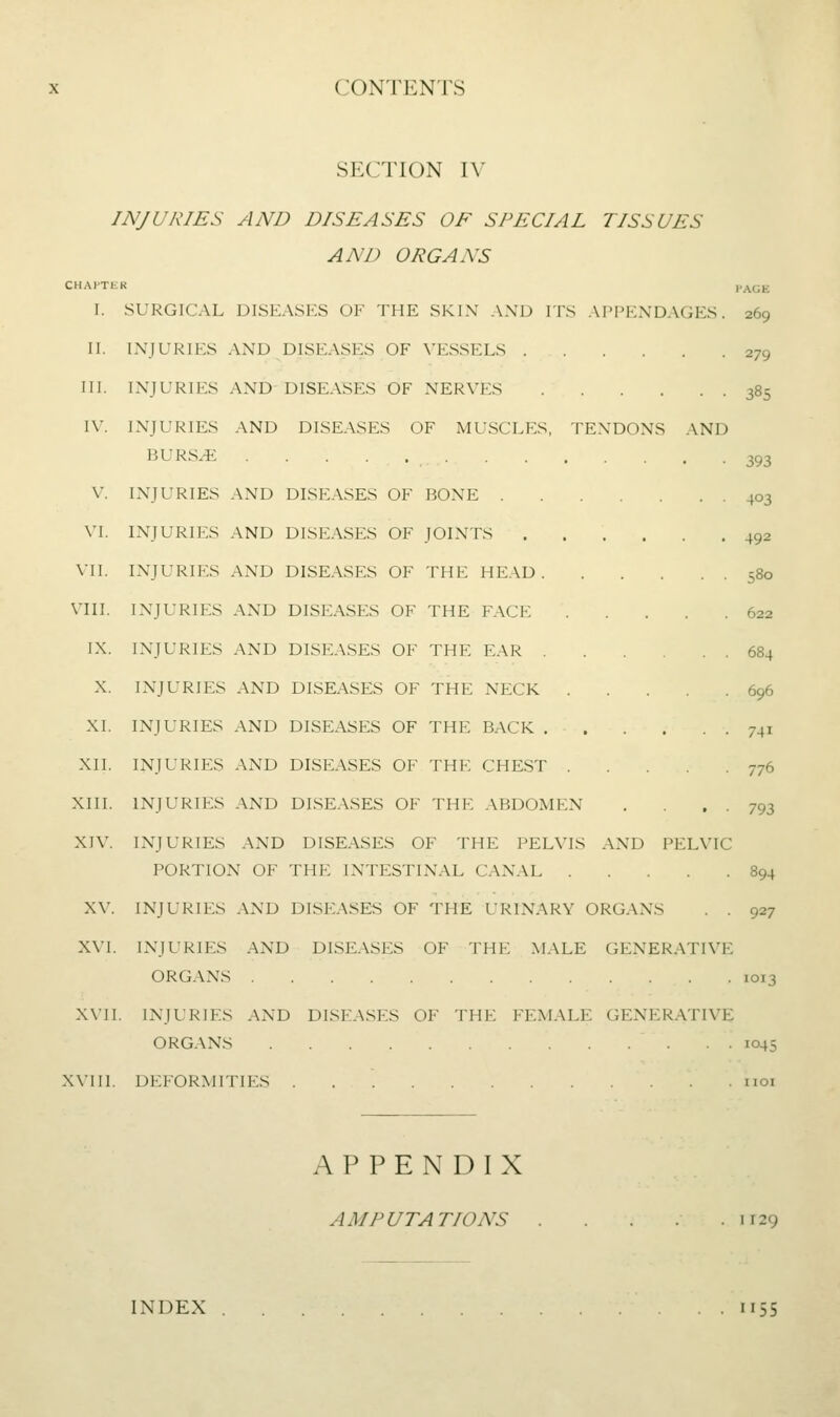 SECTION IV INJURIES AND DISEASES OF SPECIAL TISSUES AND ORGANS CHAPTER PAGE I. SURGICAL DISEASP:S of the skin and its appendages. 269 II. injuries .VND diseases of vessels 279 HI. injuries and DISUVSES of nerves 385 IV. injuries and diseases of muscles, tendons and BURS^ 393 V. injuries and diseases of bone 403 VI. INJURIES and diseases OF JOINTS 492 Vll. injuries and diseases of the head 580 VIII. injuries and diseases of the face 622 IX. injuries and diseases of the ear 684 X. INJURIES AND DISEASES OF THE NECK 696 XI. INJURIES AND DISEASES OF THE BACK 741 XII. INJURIES AND DISEASES OF THE CHEST 776 XIII. INJURIES AND DISEASES OF THE ABDOMEN . . ■ 793 XIV. INJURIES AND DISEASES OF THE PELVIS AND PELVIC PORTION OF THE INTESTINAL CANAL 894 XV. INJURIES AND DISEASES OF THE IT<INARY ORGANS . . 927 XVI. INJURIES AND DISEASES OF THE MALE GENERATIVE ORGANS 1013 XVII. INJURIES AND DISEASES OF THE FEMALE GENERATIVE ORGANS 1045 XVIIl. DEFORMITIES iioi APPENDIX AMPUTATIONS 1129 INDEX 1155