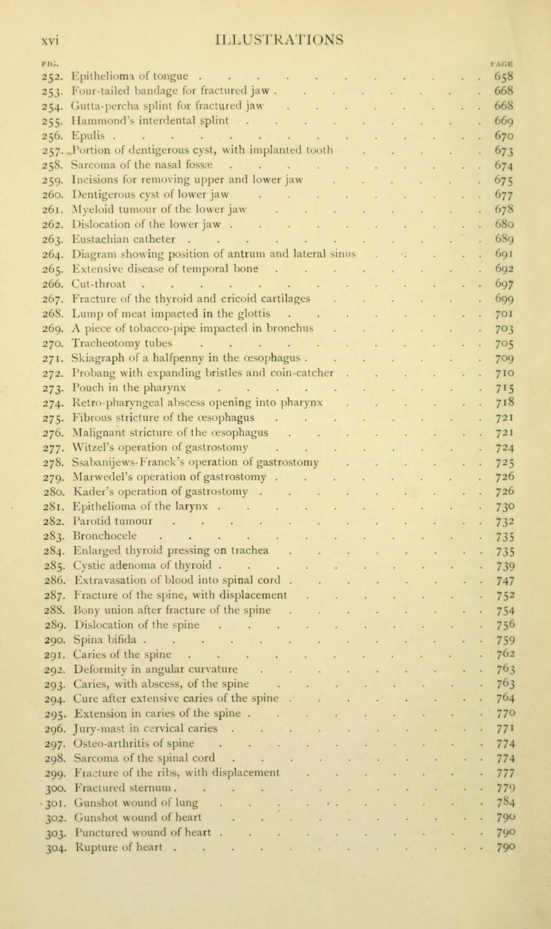 FICJ. lAGE 252. Kpitliclioma nf longiie ........... 658 253. loiii-taile<l handago for fiacUircd jaw ........ 668 254. Gutla-percha splint for fractured jaw ........ 668 255. Hammond's interdental splint ......... 669 256. Epulis .............. 670 257. .Portion of (kntigerous cyst, with iniplanled lociih ..... 673 258. Sarcoma of the nasal fossiv .......... 674 259. Incisions for removing upper and lower jaw ...... 675 260. Dentigerous cyst of lower jaw ......... 677 261. .Myeloid tumour of the lower jaw ........ 678 262. Dislocation of the lower jaw .......... 680 263. Eustachian catheter ........... 689 264. Diagram showing position of antrum and lateral sinus . ■; . . . 691 265. Extensive disease of temporal bone ........ 692 266. Cut-throat 697 267. Fracture of the thyrt)id and cricoid cartilages ...... 699 268. Lump of meat impacted in the glottis ........ 701 269. A piece of tobacco-pipe impacted in bronchus ...... 703 270. Tracheotomy tubes ........... 705 271. Skiagraph of a halfpenny in the resophagus . ...... 709 272. Probang with expanding bristles and coin-catcher . . . . . . 710 273. Pouch in the pharynx . . . . . . . . . .715 274. Retro-pharyngeal abscess opening into pharynx . . . . . . 718 275. Fibrous stricture of the oesophagus . . . . . . . .721 276. Malignant stricture of the re.sophagus ........ 721 277. Witzel's operation of gastrostomy ........ 724 278. Ssabanijews-Franck's operation of gastrostomy . . . . . . 725 279. Marwedel's operation of gastrostomy ........ 726 280. Kader's operation of gastrostomy . . . . . . . . . 726 281. Epithelioma of the larynx .......... 730 282. Parotid tumour ............ 732 283. Bronchocele ............ 735 284. Enlarged thyroid pressing on trachea . . . . . . • • 735 285. Cystic adenoma of thyroid . . . . . . . . . -739 286. Extravasation of blood into spinal cord ........ 747 287. Fracture of the spine, with displacement ....... 752 288. Bony union after fracture of the spine ........ 754 289. Dislocation of the spine .......... 756 290. Spina bifida ............. 759 291. Caries of the spine .......... . 762 292. Deformity in angular curvature ......... 7^3 293. Caries, with abscess, of the spine ........ 763 294. Cure after extensive caries of the spine ........ 764 295. Extension in caries of the spine ......... 77° 296. Jury-mast in cervical caries . . . . . . . . . 771 297. Osteo-arthritis of spine .......... 774 298. Sarcoma of the spinal cord .......... 774 299. Fracture of the ribs, with displacement ....... 777 300. Fractured sternum............ 779 •301. Gunshot wound of lung . . • 784 302. Gunshot wound of heart .......... 79^^ 303. Punctured wound of heart .......... 790 304. Rupture of heart ............ 790