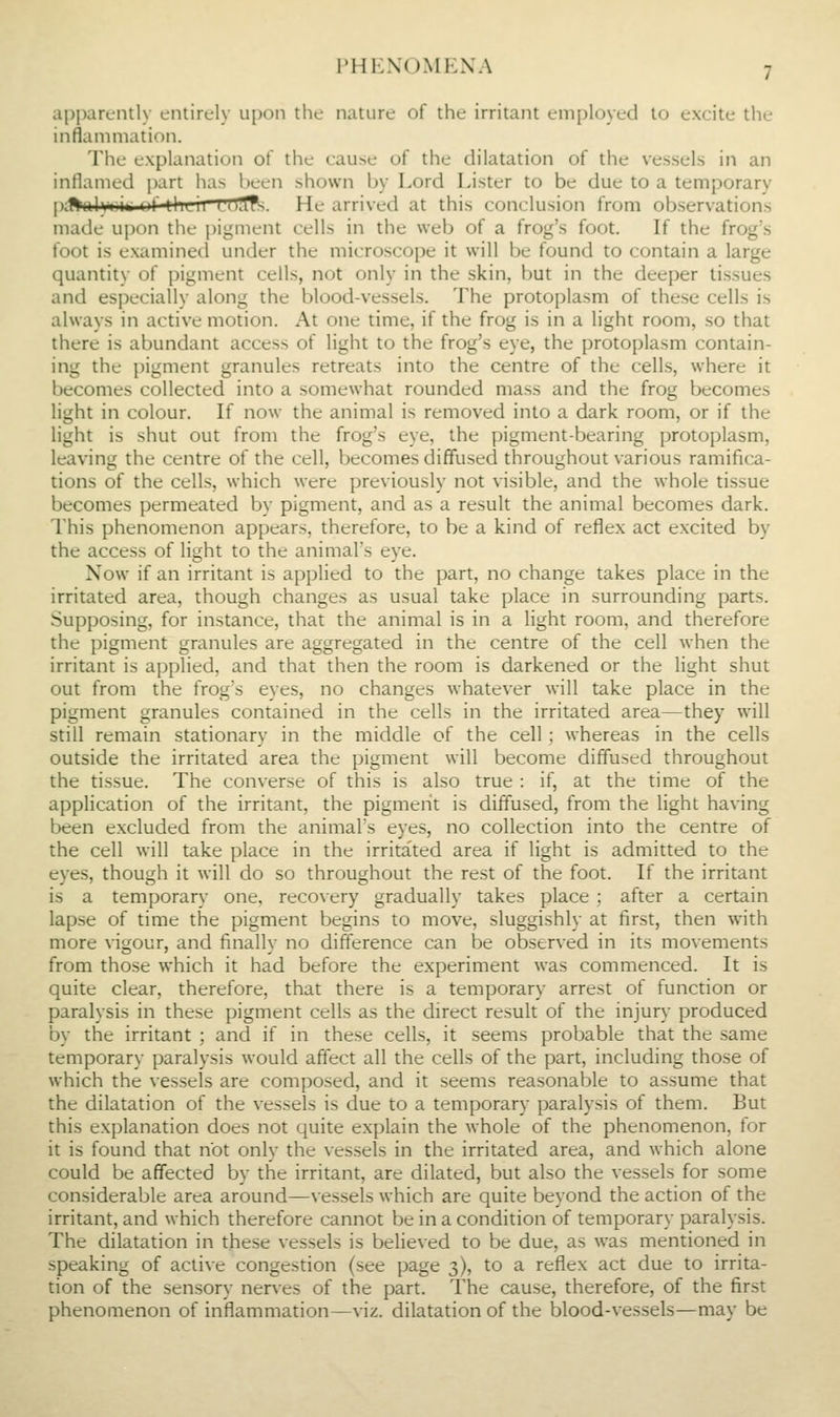 apparently entirely u[)on the nature of the irritant employed to excite the inflammation. The explanation of the cause of the dilatation of the vessels in an inflamed part has l)een shown by Lord Lister to be due to a temporary p;#ali|i<ji^ uf tlicii LPffis. He arrived at this conclusion from observations made upon the pigment cells in the web of a frog's foot. If the frog's foot is examined under the microscope it will be found to contain a large quantity of pigment cells, not only in the skin, but in the deeper tissues and especially along the blood-vessels. The protoplasm of these cells is always in active motion. At one time, if the frog is in a light room, so that there is abundant access of light to the frog's eye, the protoplasm contain- ing the pigment granules retreats into the centre of the cells, where it becomes collected into a somewhat rounded mass and the frog becomes light in colour. If now the animal is removed into a dark room, or if the light is shut out from the frog's eye, the pigment-bearing protoplasm, leaving the centre of the cell, becomes diffused throughout various ramifica- tions of the cells, which were previously not visible, and the whole tissue becomes permeated by pigment, and as a result the animal becomes dark. This phenomenon appears, therefore, to be a kind of reflex act excited by the access of light to the animal's eye. Xow if an irritant is applied to the part, no change takes place in the irritated area, though changes as usual take place in surrounding parts. Supposing, for instance, that the animal is in a light room, and therefore the pigment granules are aggregated in the centre of the cell when the irritant is applied, and that then the room is darkened or the light shut out from the frog's eyes, no changes whatever will take place in the pigment granules contained in the cells in the irritated area—they will still remain stationary in the middle of the cell; whereas in the cells outside the irritated area the pigment will become diffused throughout the tissue. The converse of this is also true : if, at the time of the application of the irritant, the pigment is diffused, from the light having been excluded from the animal's eyes, no collection into the centre of the cell will take place in the irritated area if light is admitted to the eyes, though it will do so throughout the rest of the foot. If the irritant is a temporary one, recovery gradually takes place ; after a certain lapse of time the pigment begins to move, sluggishly at first, then with more vigour, and finally no difference can be observed in its movements from those which it had before the experiment was commenced. It is quite clear, therefore, that there is a temporary arrest of function or paralysis in these pigment cells as the direct result of the injury produced by the irritant ; and if in these cells, it seems probable that the same temporary paralysis would affect all the cells of the part, including those of which the vessels are composed, and it seems reasonable to assume that the dilatation of the vessels is due to a temporary paralysis of them. But this explanation does not quite explain the whole of the phenomenon, for it is found that not only the vessels in the irritated area, and which alone could be affected by the irritant, are dilated, but also the vessels for some considerable area around—vessels which are quite beyond the action of the irritant, and which therefore cannot be in a condition of temporary paralysis. The dilatation in these vessels is believed to be due, as was mentioned in speaking of active congestion (see page 3), to a reflex act due to irrita- tion of the sensory nerves of the part. The cause, therefore, of the first phenomenon of inflammation—viz. dilatation of the blood-vessels—may be