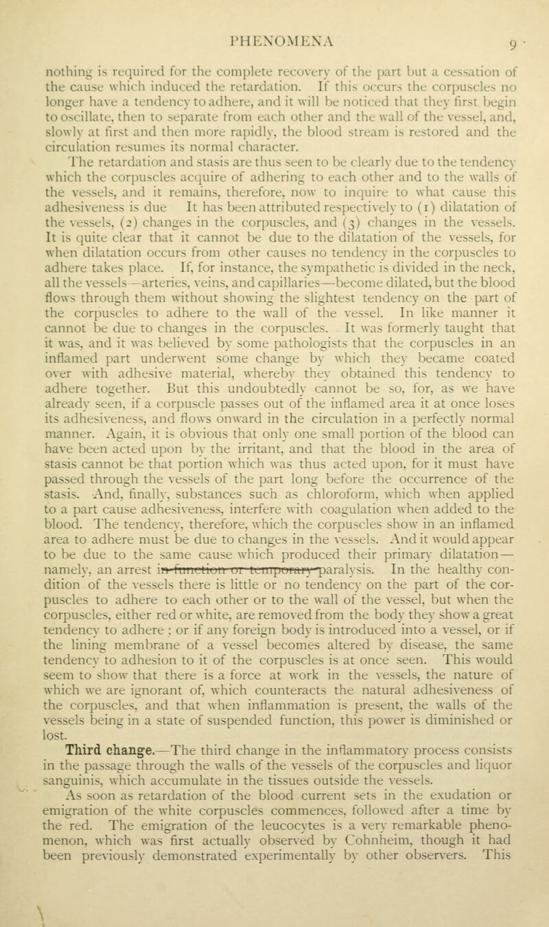 nothing is required for the complete recovery of the part l)ut a cessation of the cause which induced the retardation. If this occurs the corpuscles no longer have a tendency to adhere, and it will be noticed that they first begin to oscillate, then to separate from each other and the wall of the vessel, and, slowly at first and then more rapidly, the blood stream is restored and the circulation resumes its normal character. The retardation and stasis are thus seen to be clearly due to the tendency which the corpuscles acquire of adhering to each other and to the walls of the vessels, and it remains, therefore, now to inquire to what cause this adhesiveness is due It has been attributed respectively to (i) dilatation of the vessels, (2) changes in the corpuscles, and (3) changes in the vessels. It is quite clear that it cannot be due to the dilatation of the vessels, for when dilatation occurs from other causes no tendency in the corpuscles to adhere takes place. If, for instance, the sympathetic is divided in the neck, all the vessels—arteries, veins, and capillaries—become dilated, but the blood flows through them without showing the slightest tendency on the part of the corpuscles to adhere to the wall of the vessel. In like manner it cannot be due to changes in the corpuscles. It was formerly taught that it was, and it was believed by some pathologists that the corpuscles in an inflamed part underwent some change by which they became coated over with adhesive material, whereby they obtained this tendency to adhere together. But this undoubtedly cannot be so, for, as we have already seen, if a corpuscle passes out of the inflamed area it at once loses its adhesiveness, and flows onward in the circulation in a perfectly normal manner. Again, it is obvious that only one small portion of the blood can have been acted upon by the irritant, and that the blood in the area of stasis cannot be that portion which was thus acted upon, for it must have passed through the vessels of the part long before the occurrence of the stasis. And, finally, substances such as chloroform, which when applied to a part cause adhesiveness, interfere with coagulation when added to the blood. The tendency, therefore, which the corpuscles show in an inflamed area to adhere must be due to chang;es in the vessels. And it would appear to be due to the same cause which produced their primary dilatation— namely, an arrest ii»-fum;niuii ui iLurpumi'} paralysis. In the healthy con- dition of the vessels there is little or no tendency on the part of the cor- puscles to adhere to each other or to the wall of the vessel, but when the corpuscles, either red or white, are removed from the body they show a great tendency to adhere ; or if any foreign body is introduced into a vessel, or if the lining membrane of a vessel becomes altered by disease, the same tendency to adhesion to it of the corpuscles is at once seen. This would seem to show that there is a force at work in the vessels, the nature of which we are ignorant of, which counteracts the natural adhesiveness of the corpuscles, and that when inflammation is present, the walls of the vessels being in a state of suspended function, this power is diminished or lost. Third change.—The third change in the inflammatory process consists in the passage through the walls of the vessels of the corpuscles and liquor sanguinis, which accumulate in the tissues outside the vessels. As soon as retardation of the blood current sets in the exudation or emigration of the white corpuscles commences, followed after a time by the red. The emigration of the leucocytes is a very remarkable pheno- menon, which was first actually observed by Cohnheim, though it had been previously demonstrated experimentally by other observers. This