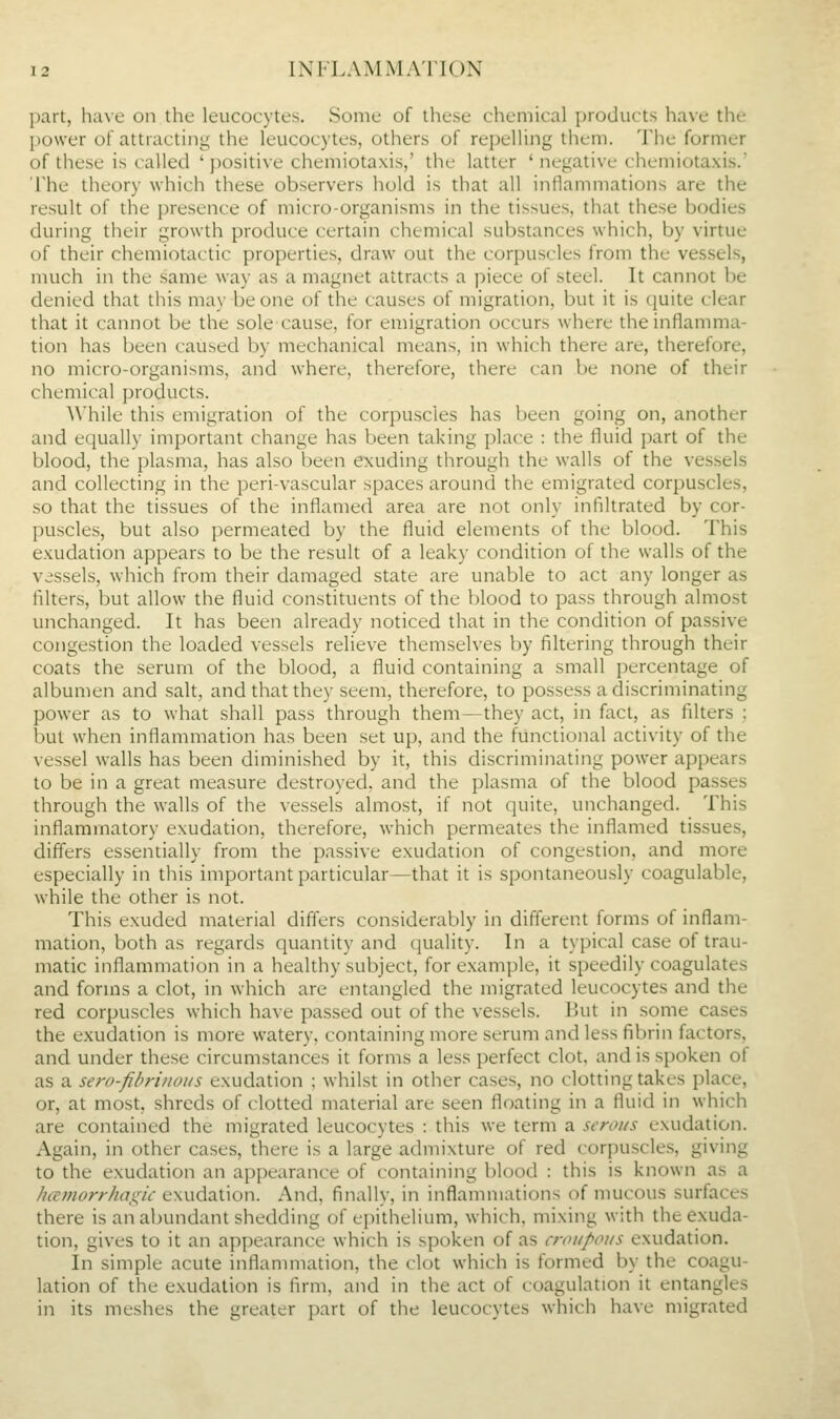 part, have on the leucocytes. Some of these chemical products have the power of attracting the leucocytes, others of repelling them. The former of these is called ' positive chemiotaxis,' the latter ' negative chemiotaxis.' 'i'he theory which these observers hold is that all inflammations are the result of the presence of micro-organisms in the tissues, that these bodies during their growth produce certain chemical substances which, by virtue of their chemiotactic properties, draw out the corpuscles from the vessels, much in the same way as a magnet attracts a piece of steel. It cannot be denied that this may be one of the causes of migration, but it is quite clear that it cannot be the sole cause, for emigration occurs where the inflamma- tion has been caused by mechanical means, in which there are, therefore, no micro-organisms, and where, therefore, there can be none of their chemical products. While this emigration of the corpuscles has been going on, another and equally important change has been taking place : the fluid part of the blood, the plasma, has also been exuding through the walls of the vessels and collecting in the peri-vascular spaces around the emigrated corpuscles, so that the tissues of the inflamed area are not only infiltrated by cor- puscles, but also permeated by the fluid elements of the blood. This exudation appears to be the result of a leaky condition of the walls of the vessels, which from their damaged state are unable to act any longer as filters, but allow the fluid constituents of the blood to pass through almost unchanged. It has been already noticed that in the condition of passive congestion the loaded vessels relieve themselves by filtering through their coats the serum of the blood, a fluid containing a small percentage of albumen and salt, and that they seem, therefore, to possess a discriminating power as to what shall pass through them—they act, in fact, as filters ; but when inflammation has been set up, and the functional activity of the vessel walls has been diminished by it, this discriminating power appears to be in a great measure destroyed, and the plasma of the blood passes through the walls of the vessels almost, if not quite, unchanged. This inflammatory exudation, therefore, which permeates the inflamed tissues, differs essentially from the passive exudation of congestion, and more especially in this important particular—that it is spontaneously coagulable, while the other is not. This exuded material differs considerably in different forms of inflam- mation, both as regards quantity and quality. In a typical case of trau- matic inflammation in a healthy subject, for example, it speedily coagulates and forms a clot, in which are entangled the migrated leucocytes and the red corpuscles which have passed out of the vessels. But in some cases the exudation is more watery, containing more serum and less fibrin factors, and under these circumstances it forms a less perfect clot, and is spoken of as a sero-fibrinous exudation : whilst in other cases, no clotting takes place, or, at most, shreds of clotted material are seen floating in a fluid in which are contained the migrated leucocytes : this we term a serous exudation. Again, in other cases, there is a large admixture of red corjiuscles, giving to the exudation an appearance of containing blood : this is known as a hamorrhain^ic exudation. And, finally, in inflammations of mucous surfaces there is an abundant shedding of epithelium, which, mixing with the exuda- tion, gives to it an appearance which is spoken of as croupous exudation. In simple acute inflammation, the clot which is formed by the coagu- lation of the exudation is firm, and in the act of coagulation it entangles in its meshes the greater part of the leucocytes which have migrated