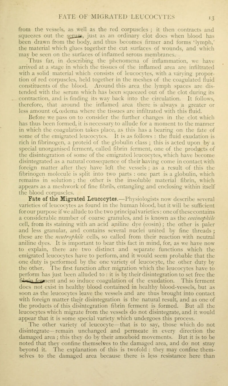 from the vessels, as well as the red corpuscles ; it then contracts and squeezes out the i^^juiflii, just as an ordinary clot does when blood has been drawn from the body, and thus becomes firmer and forms 'lymph,' the material which glues together the cut surfaces of wounds, and which may be seen on the surfaces of inflamed serous membranes. Thus far, in describing the phenomena of inflammation, we have arrived at a stage in which the tissues of the inflamed area are infiltrated with a solid material which consists of leucocytes, with a varying propor- tion of red corpuscles, held together in the meshes of the coagulated fluid constituents of the blood. Around this area the lymph spaces are dis- tended with the serum which has been squeezed out of the clot during its contraction, and is finding its way back into the circulation. It follows, therefore, that around the inflamed area there is always a greater or less amount oC oedema where the tissues are infiltrated with this fluid. Before we pass on to consider the further changes in the clot which has thus been formed, it is necessar}- to allude for a moment to the manner in which the coagulation takes place, as this has a bearing on the fate of some of the emigrated leucocytes. It is as follows : the fluid exudation is rich in fibrinogen, a proteid of the globulin class ; this is acted upon by a special unorganised ferment, called fibrin ferment, one of the products of the disintegration of some of the emigrated leucocytes, which have become disintegrated as a natural consequence of their having come in contact with foreign matter after they have left the vessels : as a result of this the fibrinogen molecule is split into two parts : one part is a globulin, which remains in solution ; the other is the insoluble material fibrin, which appears as a meshwork of fine fibrils, entangling and enclosing within itself the blood corpuscles. Fate of the Migrated Leucocytes.—Physiologists now describe several varieties of leucocytes as found in the human blood, but it will be sufficient for our purpose if we allude to the two principal varieties: one of these contains a considerable number of coarse granules, and is known as the eositiophile cell, from its staining with an acid ajiiline dye (eosin); the other is paler and less granular, and contains several nuclei united by fine threads ; these are the neutrophi/e cells, so called from their reaction with neutral aniline dyes. It is important to bear this fact in mind, for, as we have now to explain, there are two distinct and separate functions which the emigrated leucocytes have to perform, and it would seem probable that the one duty is performed by the one variety of leucocyte, the other duty by the other. The first function after migration which the leucocytes have to perform has just been alluded to : it is by their disintegration to set free the fi'^rin fpyn-nr and so induce coagulation of the exudation. This ferment does not exist in healthy blood contained in healthy blood-vessels, but as soon as the leucocytes leave the vessels and are thus brought into contact with foreign matter their disintegration is the natural result, and as one of the products of this disintegration fibrin ferment is formed. But all the leucocytes which migrate from the vessels do not disintegrate, and it would appear that it is some special variety which undergoes this process. The other variety of leucocyte—that is to say, those which do not disintegrate—remain unchanged and permeate in ever)- direction the damaged area; this they do by their amoeboid movements. But it is to be noted that they confine themselves to the damaged area, and do not stray beyond it. The explanation of this is twofold : they may confine them- sehes to the damaged area because there is less resistance here than