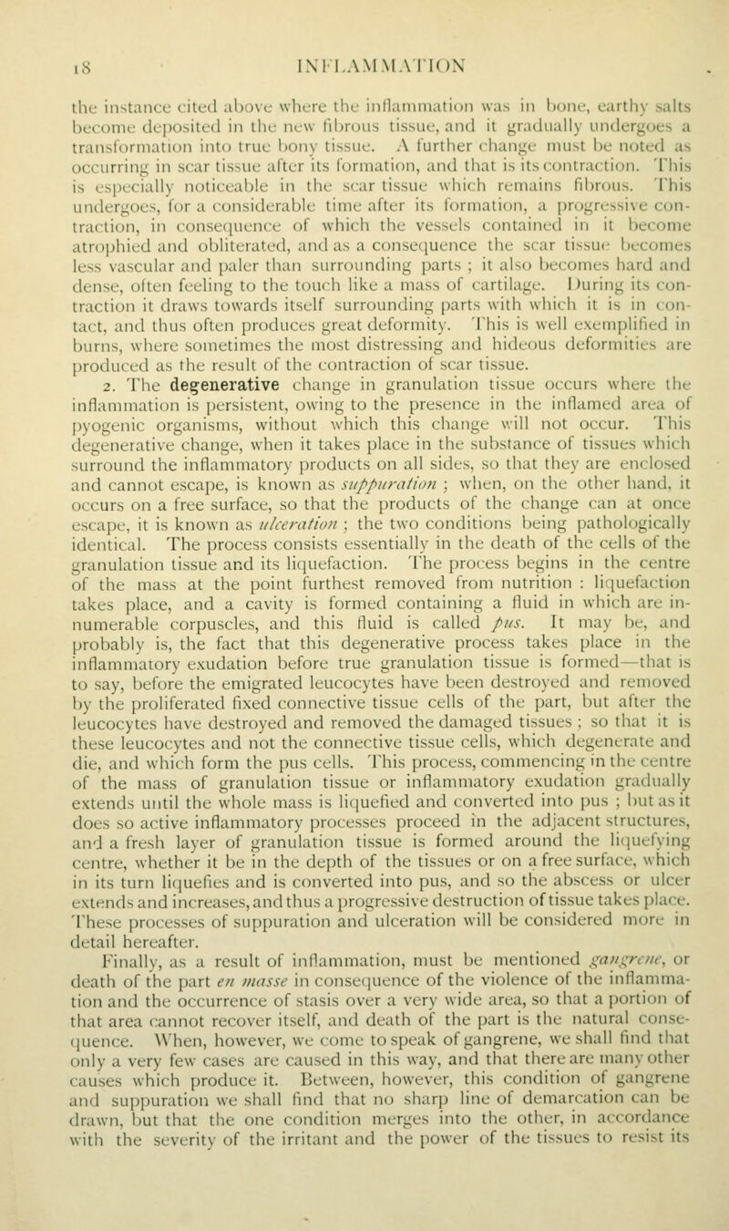 the instance cited above where tlie inllaniniation was in hone, earthy salts become deposited in the new fibrous tissue, and it gradually undergoes a transformation into true bony tissue. A further change must be noted as occurring in scar tissue after its formation, and that is its contraction. This is especially noticeable in the scar tissue which remains fibrous. This undergoes, for a considerable time after its formation, a progressive con- traction, in consequence of which the vessels contained in it become atrophied and obliterated, and as a consequence the scar tissue becomes less vascular and paler than surrounding parts ; it also becomes hard and dense, often feehng to the touch like a mass of cartilage. During its con- traction it draws towards itself surrounding parts with which it is in con- tact, and thus often produces great deformity. This is well exemplified in burns, where sometimes the most distressing and hideous deformities are produced as the result of the contraction of scar tissue. 2. The dee^enerative change in granulation tissue occurs where the inflammation is persistent, owing to the presence in the inflamed area of pyogenic organisms, without which this change will not occur. This degenerative change, when it takes place in the substance of tissues which surround the inflammatory products on all sides, so that they are enclo-sed and cannot escape, is known as suppuration ; when, on the other hand, it occurs on a free surface, so that the products of the change can at once escape, it is known as ulceration ; the two conditions being pathologically identical. The process consists essentially in the death of the cells of the granulation tissue and its licjuefaction. The process begins in the centre of the mass at the point furthest removed from nutrition : liquefaction takes place, and a cavity is formed containing a fluid in which are in- numerable corpuscles, and this fluid is called pus. It may be, and probably is, the fact that this degenerative process takes place in the inflammatory exudation before true granulation tissue is formed—that is to say, before the emigrated leucocytes have been destroyed and removed by the proliferated fixed connective tissue cells of the part, but after the leucocytes have destroyed and removed the damaged tissues ; so that it is these leucocytes and not the connective tissue cells, which degenerate and die, and which form the pus cells. This process, commencing in the centre of the mass of granulation tissue or inflammatory exudation gradually extends until the whole mass is liquefied and converted into pus ; but as it does so active inflammatory processes proceed in the adjacent structures, and a fresh layer of granulation tissue is formed around the li(iuefying centre, whether it be in the depth of the tissues or on a free surface, which in its turn litiuefies and is converted into pu.s, and so the abscess or ulcer extends and increases, and thus a progressive destruction of tissue takes place. 'I'hese processes of supjjuration and ulceration will be considered more in detail hereafter. Finally, as a result of inflammation, must be mentioned ^nuxrcuf, or death of the part e/i masse in consequence of the violence of the inflamma- tion and the occurrence of stasis over a very wide area, so that a portion of that area cannot recover itself, and death of the part is the natural conse- (juence. \\'hen, however, we come to speak of gangrene, we shall find that only a very few cases are caused in this way, and that there are many other causes which produce it. Between, however, this condition of gangrene and suppuration we shall find that no sharp line of demarcation can be drawn, but that the one condition merges into the other, in accordance with the severity of the irritant and the power of the tissues to resist its