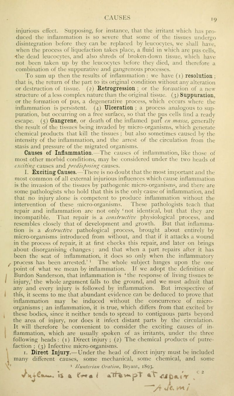 1 CAUSES ,9 injurious effect. Su[)i)()siny, for instance, that the irritant which has pro- duced the inflammation is so severe that some of the tissues undergo disintegration before they can be replaced by leucocytes, we shall have, •the dead leucocytes, and also shreds of broken-down tissue, which have not been taken up by the leucocytes before they died, and therefore a combination of the suppurative and gangrenous processes. To sum up then the results of inflammation : we have (r) resolution : that is, the return of the part to its original condition without any alteration or destruction of tissue. (2) Retrogression : or the formation of a new structure of a less complex nature than the original tissue. (3) Suppuration, or the formation of pus, a degenerative process, which occurs where the inflammation is persistent. (4) Ulceration ; a process analogous to sup- puration, but occurring on a free surface, so that the pus cells lind a ready escape. (5) Gangcrene, or death of the inflamed parf en masse, generally the result of the tissues being invaded by micro-organisms, which generate chemical products that kill the tissues : but also sometimes caused by the stasis and pressure of the migrated organisms. Causes of Inflammation.—The causes of inflammation, like those of most other morbid conditions, may be considered under the two heads of e.xrifhii^ causes and predis/'osi/ig causes. I. Exciting Causes.—There is no doubt that the most important and the most common of all external injurious influences which cause inflammation is the invasion of the tissues by pathogenic micro-organisms, and there are some pathologists who hold that this is the only cause of inflammation, and that no injury alone is competent to produce inflammation without the intervention of these micro-organisms. These pathologists teach that repair and inflammation are not only ' not identical, but that they are incompatible. That repair is a constriutive physiological process, and resembles closely that of development and growth. But that inflamma- tion is a destructive pathological process, brought about entirely by micro-organisms introduced from without, and that if it attacks a wound in the process of repair, it at first checks this repair, and later on brings about disorganising changes ; and that when a part repairs after it has been the seat of inflammation, it does so only when the inflammatory process has been arrested.' ' The whole subject hmges upon the one point of what we mean by inflammation. If we adopt the definition of Burdon Sanderson, that inflammation is ' the response of living tissues to injury,' the whole argument falls to the ground, and we must admit that any and every injury is followed by inflammation. But irrespective of this, it seems to me that abundant evidence can be deduced to prove that inflammation may be induced without the concurrence of micro- organisms ; an inflammation, it is true, which differs from that excited by these bodies, since it neither tends to spread to contiguous parts beyond the area of injury, nor does it infect distant parts by the circulation. It will therefore be convenient to consider the exciting causes of in- flammation, which are usually spoken of as irritants, under the three following heads: (i) Direct injury ; (2) The chemical products of putre- faction ; (3) Infective micro-organisms. I. Direct Injury.—Under the head of direct injury must be included many different causes, some mechanical, some chemical, and some ' h'tiulerian Oration, Br} ant, 1S93.