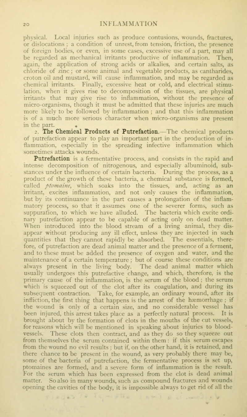 physical. Local injuries such as produce contusions, wounds, fractures, or dislocations : a condition of unrest, from tension, friction, the presence of foreign bodies, or even, in some cases, excessive use of a part, may all be regarded as mechanical irritants productive of inflammation. Then, again, the application of strong acids or alkalies, and certain salts, as chloride of zinc : or some animal and vegetable products, as canlharides, croton oil and mustard, will cause inflammation, and may be regarded as chemical irritants. Finally, excessive heat or cold, and electrical stimu- lation, when it gives rise to decomposition of the tissues, are physical irritants that may give rise to inflammation, without the presence of micro-organisms, though it must be admitted that these injuries are much more likely to be followed by inflammation : and that this inflammation is of a much more serious character when micro-organisms are present in the part. • 2. The Chemical Products of Putrefaction.—The chemical products of putrefaction appear to play an important part in the production of in- flammation, especially in the spreading infective inflammation which sometimes attacks wounds. Putrefaction is a fermentative process, and consists in the rapid and intense decomposition of nitrogenous, and especially albuminoid, sub- stances undtr the influence of certain bacteria. During the process, as a product of the growth of these bacteria, a chemical substance is formed, called ptomaijie, which soaks into the tissues, and, acting as an irritant, excites inflammation, and not only causes the inflammation, but by its continuance in the part causes a prolongation of the inflam- matory process, so that it assumes one of the severer forms, such as suppuration, to which we have alluded. The bacteria which excite ordi- nary putrefaction appear to be capable of acting only on dead matter. When introduced into the blood stream of a living animal, they dis- appear without producing any ill effect, unless they are injected in such quantities that they cannot rapidly be absorbed. The essentials, there- fore, of putrefaction are dead animal matter and the presence of a ferment, and to these must be added the presence of oxygen and water, and the maintenance of a certain temperature ; but of course these conditions are always present in the living body. The dead animal matter which usually undergoes this putrefactive change, and which, therefore, is the priman.- cause of the inflammation, is the serum of the blood : the serum which is squeezed out of the clot after its coagulation, and during its subsequent contraction. Take, for example, an ordinary wound, after its infliction, the first thing that happens is the arrest of the haemorrhage : if the wound is only of a certain size, and no considerable vessel has been injured, this arrest takes place as a perfectly natural process. It is brought about by the formation of clots in the mouths of the rut vessels, for reasons which will be mentioned in speaking about injuries to blood- vessels. These clots then contract, and as they do so they scjueeze out from themselves the serum contained within them : if this serum escapes from the wound no evil results : but if, on the other hand, it is retained, and there chance to be present in the wound, as very probably there may be, some of the bacteria of putrefaction, the fermentative process is set up, ptomaines are formed, and a severe form of inflammation is the result. Yox the serum which has been expressed from the clot is dead animal matter. So also in many wounds, such as compound fractures and wounds opening the cavities of the body, it is impossible always to get rid of all the