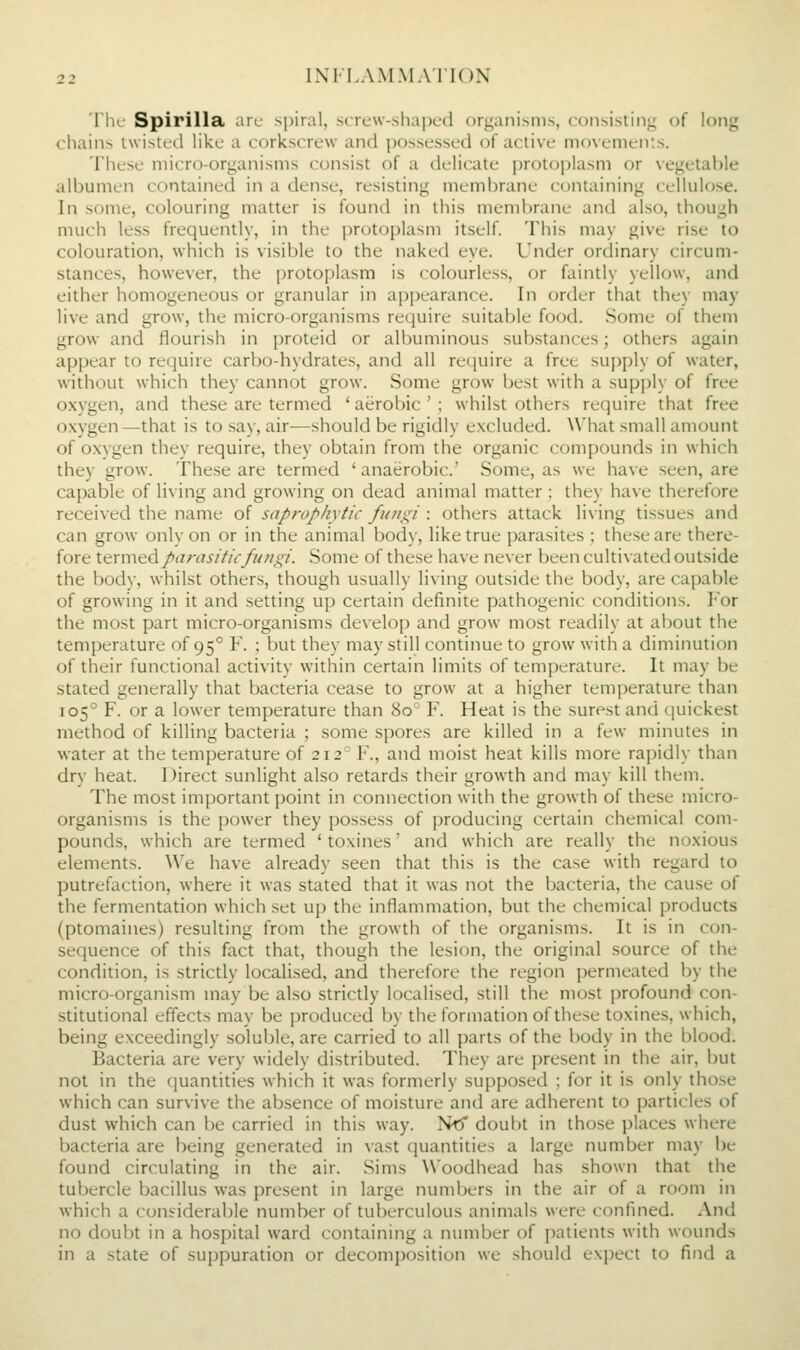 The Spirilla arc spiral, scrcw-shapcd organisms, consisting of long chains twisted like a corkscrew and possessed of active movements. These micro-organisms consist of a delicate protoplasm or vegetable albumen contained in a dense, resisting membrane containing cellulose. In some, colouring matter is found in this membrane and also, though much less frequently, in the protoplasm itself. This may give rise to colouration, which is visible to the naked eye. Under ordinary circum- stances, however, the protoplasm is colourless, or faintly yellow, and either homogeneous or granular in appearance. In order that they may live and grow, the micro-organisms require suitable food. Some of them grow and flourish in proteid or alt:)uminous substances; others again appear to require carbo-hydrates, and all retjuire a free supply of water, without which they cannot grow. Some grow best with a sup|)ly of free oxygen, and these are termed ' aerobic ' ; whilst others require that free o.xygen—that is to say, air—should be rigidly excluded. What small amount of oxygen they require, they obtain from the organic compounds in which they grow. These are termed ' anaerobic' Some, as we have seen, are capable of living and growing on dead animal matter ; they have therefore received the name of saprophytic fun^^i : others attack living tissues and can grow only on or in the animal body, like true parasites : these are there- fore Itxmci^ parasitic fungi. Some of these have never been cultivated outside the body, whilst others, though usually living outside the body, are capable of growing in it and setting up certain definite pathogenic conditions. For the most part micro-organisms develop and grow most readily at about the temperature of 95° F. ; but they may still continue to grow with a diminution of their functional activity within certain limits of temperature. It may be stated generally that bacteria cease to grow at a higher temperature than 105° F. or a lower temperature than 80- F. Heat is the surest and quickest method of killing bacteria ; some spores are killed in a few minutes in water at the temperature of 212^ F., and moist heat kills more rapidly than dry heat. Direct sunlight also retards their growth and may kill them. The most important point in connection with the growth of these micro- organisms is the power they possess of producing certain chemical com- pounds, which are termed ' toxines' and which are really the noxious elements. We have already seen that this is the case with regard to putrefaction, where it was stated that it was not the bacteria, the cause of the fermentation which set up the inflammation, but the chemical products (ptomaines) resulting from the growth of the organisms. It is in con- sequence of this fact that, though the lesion, the original source of the condition, is strictly localised, and therefore the region permeated by the micro-organism may be also strictly localised, still the most profound con- stitutional effects may be produced by the formation of these toxines, which, being exceedingly soluble, are carried to all parts of the body in the blood. Bacteria are very widely distributed. They are ])resent in the air, but not in the (juantities which it was formerly supposed ; for it is only those which can survive the absence of moisture and are adherent to particles of dust which can be carried in this way. I^ doubt in those places where bacteria are being generated in vast quantities a large number may be found circulating in the air. Sims Woodhead has shown that the tubercle bacillus was present in large numbers in the air of a room in which a considerable number of tuberculous animals were confined. And no doubt in a hospital ward containing a number of patients with wounds in a state of suppuration or decomposition we should expect to find a