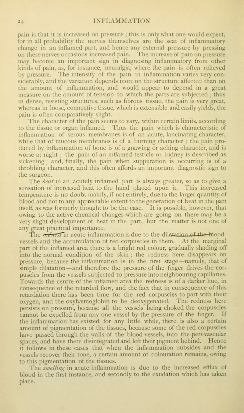j>ain is that it is increased on pressure ; this is only what one would expect, for in all probability the ner\es themselves are the seat of inflammatory change in an inflamed part, and hence any external pressure by pressing on these nerves occasions increased pain. The increase of pain on pressure may become an important sign in diagnosing inflammatory from other kinds of pain, as, for instance, neuralgia, where the pain is often relieved by pressure. The intensity of the pain in inflammation varies very con- siderably, and the variation depends more on the structure affected than on the amount of inflammation, and would appear to depend in a great measure on the amount of tension to which the parts are subjected ; thus in dense, resisting structures, such as fibrous tissue, the pain is very great, whereas in loose, connecti\e tissue, which is extensible and easily yields, the pain is often comparatively slight. The character of the pain seems to vary, within certain limits, according to the tissue or organ inflamed. Thus the pain which is characteristic of inflammation of serous membranes is of an acute, lancinating character, while that of mucous membranes is of a burning character ; the pain pro- duced by inflammation of bone is of a gnawing or aching character, and is worse at night ; the pain of an inflamed testicle or kidney is described as sickening : and, finally, the pain when suppuration is occurring is of a throbbing character, and this often affords an important diagnostic sign to the surgeon. The heat in an acutely inflamed part is always greater, so as to give a sensation of increased heat to the hand placed upon it. This increased temperature is no doubt mainly, if not entirely, due to the larger quantity of blood and not to any appteciable extent to the generation of heat in the part itself, as was formerly thought to be the case. It is possible, however, that owing to the active chemical changes which are going on there may be a very slight development of heat in the part, but the matter is not one of any great practical importance. The rrdrTtfTwi acute inflammation is due to the (iilntntirin nf the hinnd vessels and the accumulation of red corpuscles in them. At the marginal part of the inflamed area there is a bright red colour, gradually shading off into the normal condition of the skin : the redness here disappears on pressure, because the inflammation is in the first stage—namely, that of simple dilatation—and therefore the pressure of the finger drives the cor- puscles from the vessels subjected to pressure into neighbouring capillaries. Towards the centre of the inflamed area the redness is of a darker hue, in consequence of the retarded flow, and the fact that in consequence of this retardation there has been time for the red corpuscles to part with their oxygen, and the oxyhsemoglobin to be deoxygenated. The redness here persists on pressure, because all the vessels being choked the corpuscles cannot be expelled from any one vessel by the pressure of the finger. If the inflammation has existed for any little while, there is also a certain amount of pigmentation of the tissues, because some of the red corpuscles have passed through the walls of the blood-vessels, into the peri-vascular spaces, and have there disintegrated and left their pigment behind. Hence it follows in these cases that when the inflammation subsides and the vessels recover their tone, a certain amount of colouration remains, owing to this pigmentation of the tissues. The Siveliiti}^ in acute inflammation is due to the increased efflux of blood in the first instance, and secondly to the exudation which has taken place.