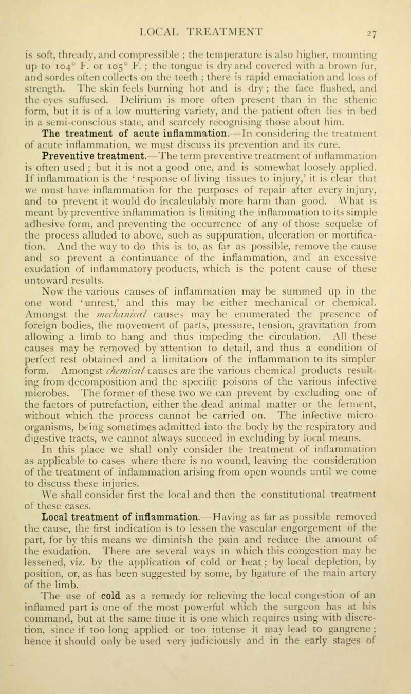 is soft, threach', and coniprt'ssihlc ; the tcm])eraturc is alst) higher, mounting uj) to 104° V. or 105 F. ; the tongue is dry and covered with a brown fur, and sordes often collects on the teeth ; there is rapid emaciation and loss of strength. The skin feels l)urning hot and is dry ; the face flushed, and the eyes suffused. Delirium is more often ])resent than in the sthenic form, but it is of a low muttering variety, and the patient often lies in bed in a semi-conscious state, and scarcely recognising those about him. The treatment of acute inflammation.—In considering the treatment of acute inHammation, we must discuss its prevention and its cure. Preventive treatment.—The term preventive treatment of inflammation is often used ; but it is not a good one, and is .somewhat loosely applied. If inflammation is the 'response of living tissues to injury,' it is clear that we must have inflammation for the purpo.ses of repair after every injury, and to prevent it would do incalculably more harm than good. What is meant by preventive inflammation is limiting the inflammation to its simple adhesive form, and preventing the occurrence of any of those sequels of the process alluded to above, such as suppuration, ulceration or mortifica- tion. And the way to do this is to, as far as possible, remove the cause and so prevent a continuance of the inflammation, and an excessive exudation of inflammatory products, which is the potent cause of these untoward results. Now the various causes of inflammation may be summed up in the one word 'unrest,' and this may be either mechanical or chemical. Amongst the mechanical causes may be enumerated the presence of foreign bodies, the movement of parts, pressure, tension, gravitation from allowing a limb to hang and thus impeding the circulation. All these causes may be removed by attention to detail, and thus a condition of perfect rest obtained and a limitation of the inflammation to its simpler form. Amongst chemical causes are the various chemical products result- ing from decomposition and the specific poisons of the various infective microbes. The former of these two we can prevent by excluding one of the factors of putrefaction, either the dead animal matter or the ferment, without which the process cannot be carried on. The infective micro- organisms, being sometimes admitted into the body by the respiratory and digestive tracts, we cannot always succeed in excluding by local means. In this place we shall only consider the treatment of inflammation as applicable to cases where there is no wound, leaving the consideration of the treatment of inflammation arising from open wounds until we come to discuss these injuries. We shall consider first the local and then the constitutional treatment of these cases. Local treatment of inflammation.—Having as far as possible removed the cause, the first indication is to lessen the vascular engorgement of the part, for by this means we diminish the pain and reduce the amount of the exudation. There are several ways in which this congestion may be lessened, viz. by the application of cold or heat; by local depletion, by position, or, as has been suggested by some, by ligature of the main artery of the limb. The use of cold as a remedy for relieving the local congestion of an inflamed part is one of the most powerful which the surgeon has at his command, but at the same time it is one which requires using with discre- tion, since if too long applied or too intense it may lead to gangrene ; hence it should only be used very judiciously and in the early stages of