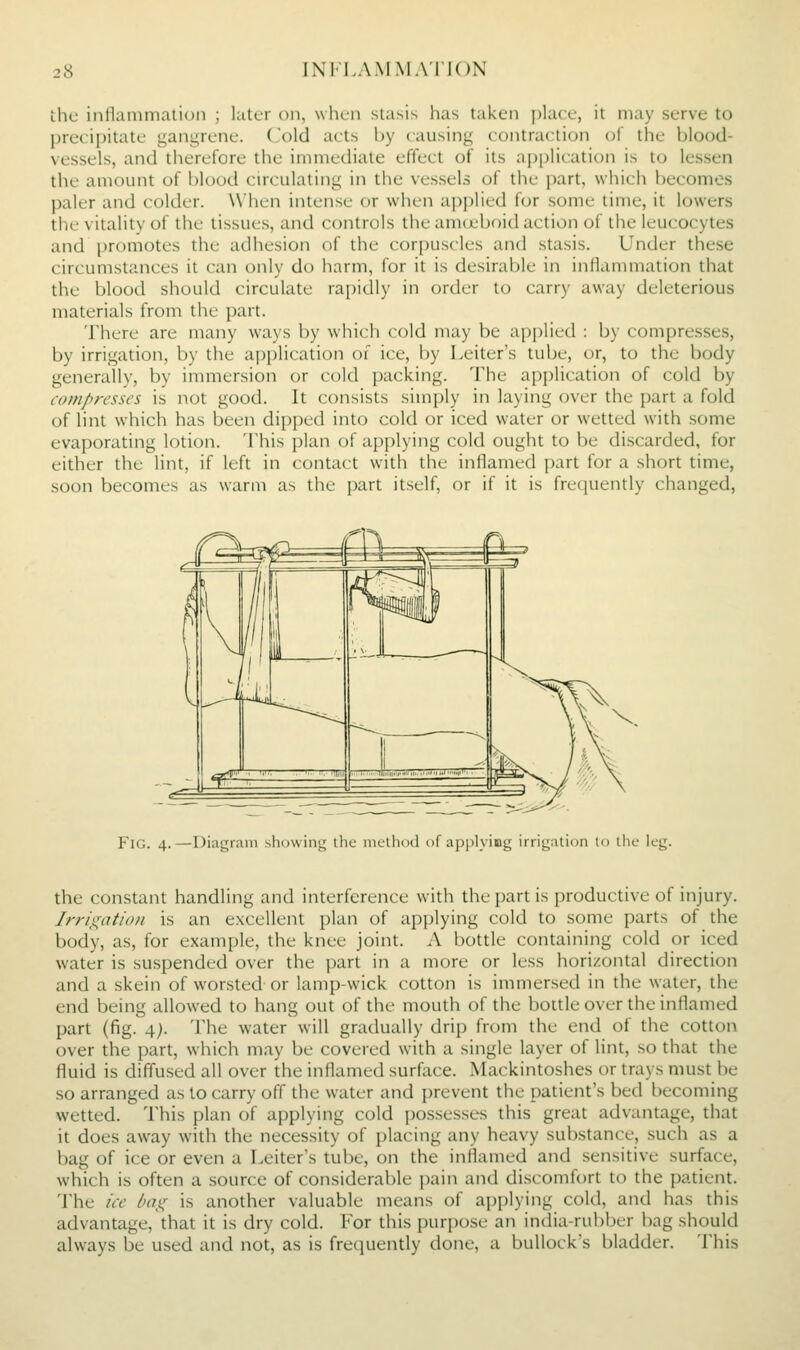 the inllanimalion ; later on, when stasis lias taken ])la(e, it may serve to precipitate gangrene. Cold acts by causing contraction of the blood- vessels, and therefore the immediate effect of its application is to lessen the amount of blood circulating in the vessels of the part, which becomes paler and colder. When intense or when applied for some time, it lowers the vitality of the tissues, and controls the amoeboid action of the leucocytes and promotes the adhesion of the corpuscles and stasis. Under these circumstances it can only do harm, for it is desirable in inflammation that the blood should circulate rapidly in order to carry away deleterious materials from the part. There are many ways by which cold may be applied : by compresses, by irrigation, by the application of ice, by Leiter's tube, or, to the body generally, by immersion or cold packing. The application of cold by compresses is not good. It consists simply in laying over the part a fold of lint which has been dipped into cold or iced water or wetted with some evaporating lotion. This plan of applying cold ought to be discarded, for either the lint, if left in contact with the inflamed part for a short time, soon becomes as warm as the part itself, or if it is frequently changed, Fig. 4.—Diagram shcnving the niu-lhod of applyiug irrigalicjn to the leg. the constant handling and interference with the part is productive of injury. Irrigation is an excellent plan of applying cold to some parts of the body, as, for example, the knee joint. A bottle containing cold or iced water is suspended over the part in a more or less horizontal direction and a skein of worsted or lamp-wick cotton is immersed in the water, the end being allowed to hang out of the mouth of the bottle over the inflamed part (fig. 4;. The water will gradually drip from the end of the cotton over the part, which may be covered with a single layer of lint, so that the fluid is diffused all over the inflamed surface. Mackintoshes or trays must be so arranged as to carry off the water and prevent the patient's bed becoming wetted. This plan of applying cold possesses this great advantage, that it does away with the necessity of placing any heavy substance, such as a bag of ice or even a Leiter's tul)e, on the inflamed and sensitive surface, which is often a source of considerable pain and discomfort to the patient. The ice bag is another valuable means of applying cold, and has this advantage, that it is dry cold. For this purpose an india-rubber bag should always be used and not, as is fre(iuently done, a bullock's bladder. This