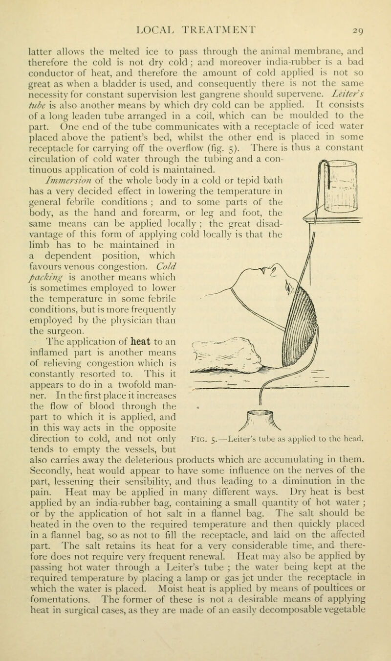 LOCAL rRi':ArMLNr latter allows the melted ice to pass through the animal membrane, and therefore the cold is not dry cold; and moreover india-rubber is a bad conductor of heat, and therefore the amount of cold applied is not so great as when a bladder is used, and consequently there is not the same necessity for constant su[)ervision lest gangrene should supervene. Letter's tube is also another means by which dry cold can be applied. It consists of a long leaden tube arranged in a coil, which can be moulded to the part. One end of the tube communicates with a receptacle of iced water placed above the patient's bed, whilst the other end is placed in some receptacle for carrying off the overflow (fig. 5). There is thus a constant circulation of cold water through the tubing and a con- tinuous application of cold is maintained. Immersion of the whole body in a cold or tepid bath has a very decided effect in lowering the temperature in general febrile conditions ; and to some parts of the body, as the hand and forearm, or leg and foot, the same means can be applied locally ; the great disad- vantage of this form of applying cold locally is that the limb has to be maintained in a dependent position, which favours venous congestion. Cold packing is another means which is sometimes employed to lower the temperature in some febrile conditions, but is more frequently employed by the physician than the surgeon. The application of heat to an inflamed part is another means of relieving congestion which is constantly resorted to. This it appears to do in a twofold man- ner. In the first place it increases the flow of blood through the part to which it is applied, and in this way acts in the opposite direction to cold, and not only tends to empty the vessels, but also carries away the deleterious products which are accumulating in them. Secondly, heat would appear to have some influence on the nerves of the part, lessening their sensibility, and thus leading to a diminution in the pain. Heat may be applied in many different ways. Dry heat is best applied by an india-rubber bag, containing a small quantity of hot water ; or by the application of hot salt in a flannel bag. The salt should be heated in the oven to the required temperature and then quickly placed in a flannel bag, so as not to fill the receptacle, and laid on the affected part. The salt retains its heat for a very considerable time, and there- fore does not require very frequent renewal. Heat may also be applied by passing hot water through a Leiter's tube ; the -water being kept at the required temperature by placing a lamp or gas jet under the receptacle in which the water is placed. Moist heat is applied by means of poultices or fomentations. The former of these is not a desirable means of applying heat in surgical cases, as they are made of an easily decomposable vegetable Fig. 5.—Leiter.s tube as applied lo the head.