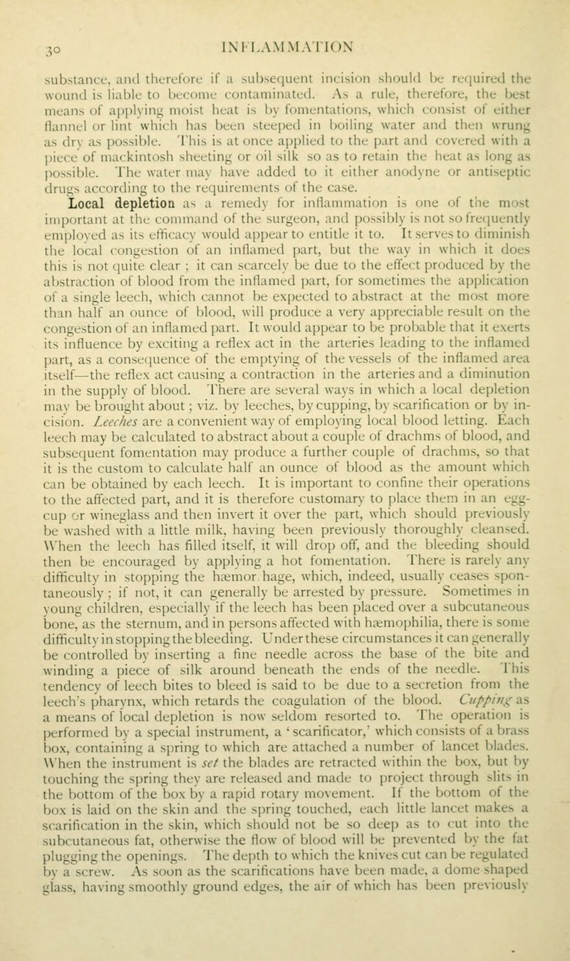 substance, and thcruforc if a subseciucnt incision should be rccjuircd the wound is Uable to become contaminated. As a rule, therefore, the best means of apjjlying moist heat is by fomentations, which consist of either flannel or lint which has been steeped in boiling water and then wrung as dry as possible. This is at once applied to the part and covered with a piece of mackintosh sheeting or oil silk so as to retain the heat as long as possible. The water may have added to it either anodyne or antiseptic drugs according to the requirements of the case. Local depletion as a remedy for inflammation is one of the most important at the command of the surgeon, and possibly is not so fretjuently employed as its efficacy would appear to entitle it to. It serves to diminish the local congestion of an inflamed part, but the way in which it does this is not quite clear ; it can scarcely be due to the effect produced by the abstraction of blood from the inflamed part, for sometimes the application of a single leech, which cannot be expected to abstract at the most more than half an ounce of blood, will produce a very appreciable result on the congestion of an inflamed part. It would appear to be probable that it e.xerts its influence by exciting a reflex act in the arteries leading to the inflamed part, as a consecjuence of the emptying of the vessels of the inflamed area itself—the reflex act causing a contraction in the arteries and a diminution in the supply of blood. There are several ways in which a local depletion may be brought about; viz. by leeches, by cupping, by scarification or by in- cision. Leeches are a convenient way of employing local blood letting. Each leech may be calculated to abstract about a couple of drachms of blood, and subsequent fomentation may produce a further couple of drachms, so that it is the custom to calculate half an ounce of blood as the amount which can be obtained by each leech. It is important to confine their operations to the affected part, and it is therefore customary to place them in an egg- cup or wineglass and then invert it over the part, which should previously be washed with a little milk, having been previously thoroughly cleansed. When the leech has filled itself, it will drop off, and the bleeding should then be encouraged by applying a hot fomentation. There is rarely any difficulty in stopping the hcxmor hage, which, indeed, usually ceases spon- taneously ; if not, it can generally be arrested by pressure. Sometimes in young children, especially if the leech has been placed over a subcutaneous bone, as the sternum, and in persons affected with haemophilia, there is some difficulty in stopping the bleeding. Under these circumstances it can generally be controlled by inserting a fine needle across the base of the bite and winding a piece of silk around beneath the ends of the needle. This tendency of leech bites to bleed is said to be due to a secretion from the leech's pharynx, which retards the coagulation of the blood. Cupping as a means of local depletion is now seldom resorted to. The operation is performed by a special instrument, a ' scarificator,' which consists of a brass box, containing a spring to which are attached a number of lancet blades. When the instrument is set the blades are retracted within the box, but by touching the spring they are released and made to project through slits in the bottom of the box by a rapid rotary movement. If the bottom of the box is laid on the skin and the spring touched, each little lancet makes a scarification in the skin, which should not be so deep as to cut into the subcutaneous fat, otherwise the flow of blood will be prevented by the fat plugging the openings. The depth to which the knives cut can be regulated by a screw. As soon as the scarifications have been made, a dome shaped glass, having smoothly ground edges, the air of which has been previously