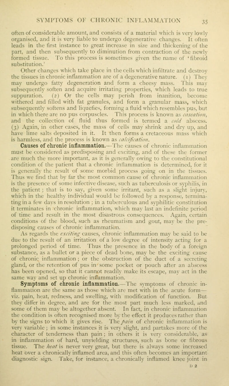 often of considerable amount, and consists of a material which is very lowly organised, and it is very liable to undergo degenerative changes. It often leads in the first instance to great increase in size and thickening of the part, and then subsequently to diminution from contraction of the newly formed tissue. To this process is sometimes given the name of ' fibroid substitution.' Other changes which take place in the cells which infiltrate and destroy the tissues in chronic inffammation are of a degenerative nature, (i) They may undergo fatty degeneration and form a cheesy mass. This may subsequently soften and acquire irritating properties, which leads to true suppuration. (2) Or the cells may perish from inanition, become withered and filled with fat granules, and form a granular mass, which subsequently softens and licjuefies, forming a fluid which resembles pus, but in which there are no pus corpuscles. This process is known as caseation, and the collection of fluid thus formed is termed a cold abscess. (3) Again, in other cases, the mass of cells may shrink and dry up, and have lime salts deposited in it. It then forms a cretaceous mass which is harmless, and the process is known as calcification. Causes of chronic inflammation.—The causes of chronic inflammation must be considered as predisposing and exciting, and of these the former are much the more important, as it is generally owing to the constitutional condition of the patient that a chronic inflammation is determined, for it is generally the result of some morbid process going on in the tissues. Thus we find that by far the most common cause of chronic inflammation is the presence of some infective disease, such as tuberculosis or syphilis, in the patient : that is to say, given some irritant, such as a slight injury, which in the healthy individual would be followed by a response, termina- ting in a few davs in resolution : in a tuberculous and syphilitic constitution it terminates in chronic inflammation, which may last an indefinite period of time and result in the most disastrous consequences. Again, certain conditions of the blood, such as rheumatism and gout, may be the pre- disposing causes of chronic inflammation. As regards the exciting causes, chronic inflammation may be said to be due to the result of an irritation of a low degree of intensity acting for a prolonged period of time. Thus the presence in the body of a foreign substance, as a bullet or a piece of dead bone, may be the exciting cause of chronic inflammation ; or the obstruction of the duct of a secreting gland, or the retention of pus in-some pocket or pouch after an absce-ss has been opened, so that it caniiot readily make its escape, may act in the same way and set up chronic inflammation. Symptoms of chronic inflammation.—The symptoms of chronic in- flammanon are the same as those which are met with in the acute form— viz. pain, heat, redness, and swelling, with modification of function. But they differ in degree, and are for the most part much less marked, and some of them may be altogether absent. In fact, in chronic inflammation the condition is often recognised more by the effect it produces rather than by the signs to which it gives rise. The/t7/« of chronic inflammation is very variable : in some instances it is very slight, and partakes more of the character of tenderness than pain ; in others it is very considerable, as in inflammation of hard, unyielding structures, such as bone or fibrous tissue. The heat is never very great, but there is always some increased heat over a chronically inflamed area, and this often becomes an important diagnostic sign. Take, for instance, a chronically inflamed knee joint in D 2