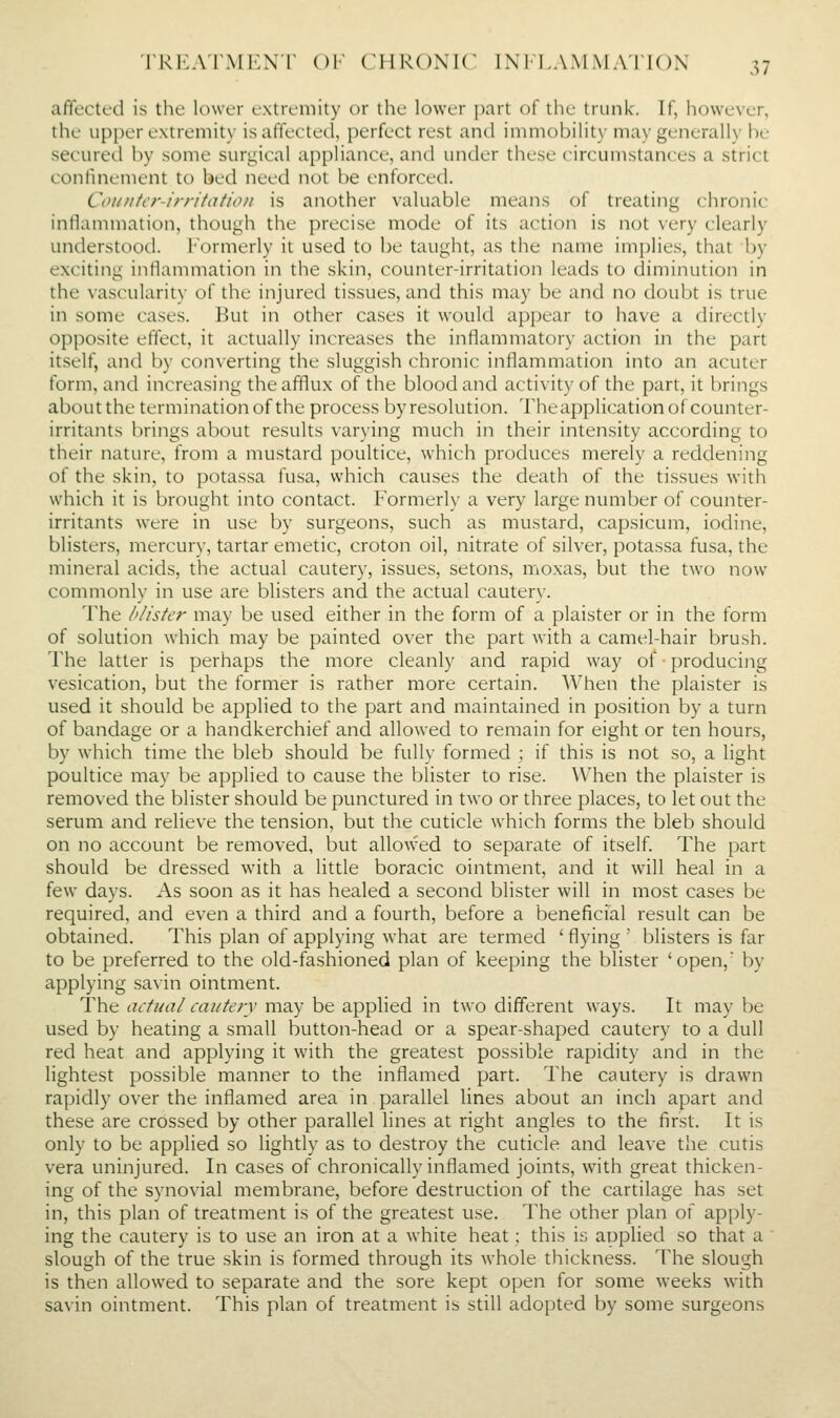 affected is the lower extremity or the lower part of tlu' trunk. If, however, the upper extremity is affected, perfect rest and immobilit\- ma\'generally he- secured by some surgical appliance, and under these circumstances a strict confmement to bed need not be enforced. Coiintcr-irritafion is another valuable means of treating chronic inflammation, though the precise mode of its action is not very clearly understood. Formerly it used to be taught, as the name implies, that by exciting inflammation in the skin, counter-irritation leads to diminution in the vascularity of the injuretl tissues, and this may be and no doubt is true in some cases. But in other cases it would appear to have a directly opposite effect, it actually increases the inflammatory action in the part itself, and by converting the sluggish chronic inflammation into an acuter form, and increasing the afflux of the blood and activity of the part, it brings about the termination of the process by resolution. Theapplication of counter- irritants brings about results varying much in their intensity according to their nature, from a mustard poultice, which produces merely a reddening of the skin, to potassa fusa, which causes the death of the tissues with which it is brought into contact. Formerly a very large number of counter- irritants were in use by surgeons, such as mustard, capsicum, iodine, blisters, mercury, tartar emetic, croton oil, nitrate of silver, potassa fusa, the mineral acids, the actual cautery, issues, setons, mioxas, but the two now commonly in use are blisters and the actual cautery. The I'listcr may be used either in the form of a plaister or in the form of solution which may be painted over the part with a camel-hair brush. The latter is perhaps the more cleanly and rapid way of producing vesication, but the former is rather more certain. When the plaister is used it should be applied to the part and maintained in position by a turn of bandage or a handkerchief and allowed to remain for eight or ten hours, by which time the bleb should be fully formed ; if this is not so, a light poultice may be applied to cause the blister to rise. When the plaister is removed the blister should be punctured in two or three places, to let out the serum and relieve the tension, but the cuticle which forms the bleb should on no account be removed, but allowed to separate of itself The part should be dressed with a little boracic ointment, and it will heal in a few days. As soon as it has healed a second blister will in most cases be required, and even a third and a fourth, before a beneficial result can be obtained. This plan of applying whai are termed ' flying ' blisters is far to be preferred to the old-fashioned plan of keeping the blister 'open, by applying savin ointment. The actual cautery may be applied in two dilTerent ways. It may be used by heating a small button-head or a spear-shaped cautery to a dull red heat and applying it with the greatest possible rapidity and in the lightest possible manner to the inflamed part. The cautery is drawn rapidly over the inflamed area in parallel lines about an inch apart and these are crossed by other parallel lines at right angles to the first. It is only to be applied so lightly as to destroy the cuticle and leave the cutis vera uninjured. In cases of chronically inflamed joints, with great thicken- ing of the synovial membrane, before destruction of the cartilage has set in, this plan of treatment is of the greatest use. The other plan of apply- ing the cautery is to use an iron at a white heat; this is applied so that a ' slough of the true skin is formed through its whole thickness. The slough is then allowed to separate and the sore kept open for some weeks with savin ointment. This plan of treatment is still adopted by some surgeons