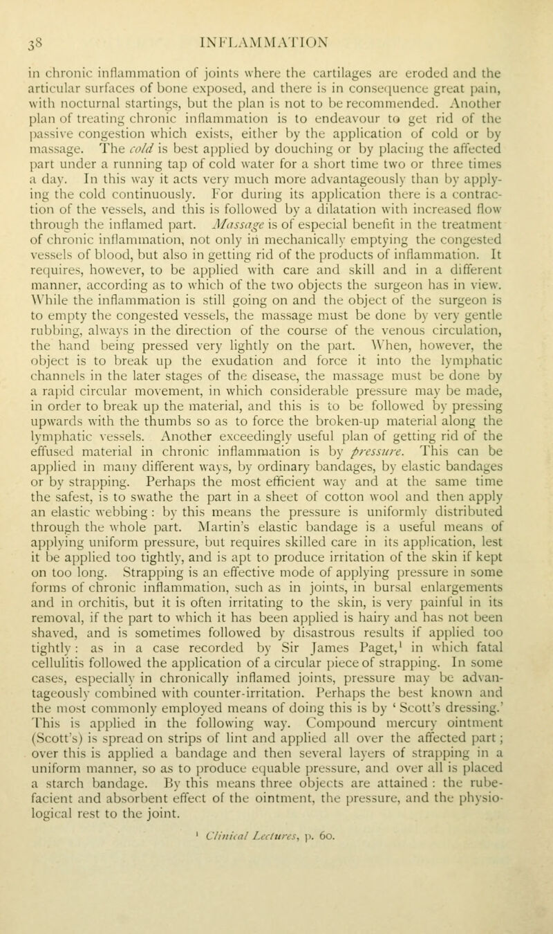 3S IX1''I,AMMA'I1()X in chronic inflammation of joints where the cartilages are eroded and the articular surfaces of bone ex{)osed, and there is in consecjuence great pain, with nocturnal startings, but the plan is not to be recommended. Another plan of treating chronic inflammation is to endeavour to get rid of the passive congestion which exists, either by the application of cold or by massage. The cold is best a])plied by douching or by placing the affected part under a running tap of cold water for a short time two or three times a day. In this way it acts very much more advantageously than by apply- ing the cold continuously. For during its application there is a contrac- tion of the vessels, and this is followed by a dilatation with increased flow through the inflamed part. Massage is of especial benefit in the treatment of chronic inflammation, not only in mechanically emptying the congested vessels of blood, but also in getting rid of the products of inflammation. It requires, however, to be api)lied with care and skill and in a different manner, according as to which of the two objects the surgeon has in view. While the inflammation is still going on and the object of the surgeon is to empty the congested vessels, the massage must be done by very gentle rubbing, always in the direction of the course of the venous circulation, the hand being pressed very lightly on the part. When, however, the object is to break up the exudation and force it into the lymphatic channels in the later stages of the disease, the massage must be done by a rapid circular movement, in which considerable pressure may be made, in order to break up the material, and this is to be followed by pressing upwards with the thumbs so as to force the broken-up material along the lymphatic vessels. Another exceedingly useful plan of getting rid of the effused material in chronic inflammation is by pressure. This can be applied in many different ways, by ordinary bandages, by elastic bandages or by strapping. Perhaps the most efficient way and at the same time the safest, is to swathe the part in a sheet of cotton wool and then apply an elastic webbing : by this means the pressure is uniformly distributed through the whole part. Martin's elastic bandage is a useful means of api)lying uniform pressure, but requires skilled care in its application, lest it be applied too tightly, and is apt to produce irritation of the skin if kept on too long. Strapping is an effective mode of api)lying pressure in some forms of chronic inflammation, such as in joints, in bursal enlargements and in orchitis, but it is often irritating to the skin, is very painful in its removal, if the part to which it has been aj)plied is hairy and has not been shaved, and is sometimes followed by disastrous results if applied too tightly: as in a case recorded by Sir James Paget,' in which fatal cellulitis followed the apphcation of a circular piece of strapping. In some cases, especially in chronically inflamed joints, pressure may be advan- tageously combined with counter-irritation. Perhaps the best known and the most commonly employed means of doing this is by ' Scott's dressing.' This is applied in the following way. Compound mercury ointment (Scott's) is spread on strips of lint and applied all over the affected part; over this is applied a bandage and then several layers of strai)ping in a uniform manner, so as to produce ecjuable ])ressure, and over all is placed a starch bandage. By this means three objects are attained : the rube- facient and absorbent effect of the ointment, the pressure, and the physio- logical rest to the joint. ' Cliniial Lectures, p. 60.