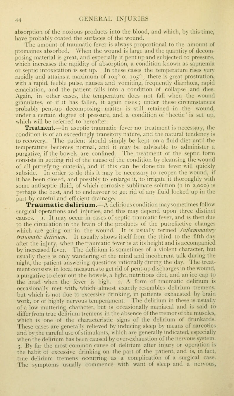 absorption of the noxious products into the l)lof)d, and which, by this time, have probably coated the surfaces of the wound. The amount of traumatic fever is ahvays proportional to the amount of ptomaines absorbed. When the wound is large and the quantity of decom posing material is great, and especially if pent up and subjected to pressure, which increases the rapidity of absorption, a condition known as sapra;mia or septic intoxication is set up. In these cases the temperature rises very rapidly and attains a maximum of 104° or 105°; there is great prostration, with a rapid, feeble pulse, nausea and vomiting, frequently diarrhcea, rapid emaciation, and the patient falls into a condition of collapse and dies. Again, in other cases, the temperature does not fall when the wound granulates, or if it has fallen, it again rises ; under these circum.stances probably pent-up decomposing matter is still retained in the wound, under a certain degree of pressure, and a condition of ' hectic' is set up, which will be referred to hereafter. Treatment.—In aseptic traumatic fever no treatment is necessary, the condition is of an exceedingly transitory nature, and the natural tendency is to recovery. The patient should simply be kept on a fluid diet until the temperature becomes normal, and it may be advisable to administer a purgative, if the bowels are confined. The treatment of the septic form consists in getting rid of the cause of the condition by cleansing the wound of all putrefying material, and if this can be done the fever will quickly subside. In order to do this it may be necessary to reopen the wound, if it has been closed, and possibly to enlarge it, to irrigate it thoroughly with some antiseptic fluid, of which corrosive sublimate solution (i in 2,000) is perhaps the best, and to endeavour to get rid of any fluid locked up in the part by careful and efficient drainage. Traumatic delirium.—A delirious condition may sometimes follow surgical operations and injuries, and this may depend upon three distinct causes, i. It may occur in cases of septic traumatic fever, and is then due to the circulation in the brain of the products of the putrefactive changes which are going on in the wound. It is usually termed Inflammatory traumatic de/iriiim. It usually shows itself from the third to the fifth day after the injury, when the traumatic fever is at its height and is accompanied by increased fever. The delirium is sometimes of a violent character, but usually there is only wandering of the mind and incoherent talk during the night, the patient answering questions rationally during the day. The treat- ment consists in local measures to get rid of pent-up discharges in the wound, a purgative to clear out the bowels, a light, nutritious diet, and an ice cap to the head when the fever is high. 2. A form of traumatic delirium is occasionally met with, which almost exactly resembles delirium tremens, but which IS not due to excessive drinking, in patients exhausted by brain work, or of highly nervous temperament. The delirium in these is usually of a low muttering character, but is occasionally maniacal and is said to differ from true delirium tremens in the absence of the tremor of the muscles, which is one of the characteristic signs of the delirium of drunkards. These cases are generally relieved by inducing sleep by means of narcotics and by the careful use of stimulants, which are generally indicated, especially when the delirium has been caused by over-exhaustion of the nervous system. 3. By far the most common cause of delirium after injury or operation is the habit of excessive drinking on the part of the patient, and is, in fact, true delirium tremens occurring as a complication of a surgical case. The symptoms usuallv commence with want of sleep and a nervous,