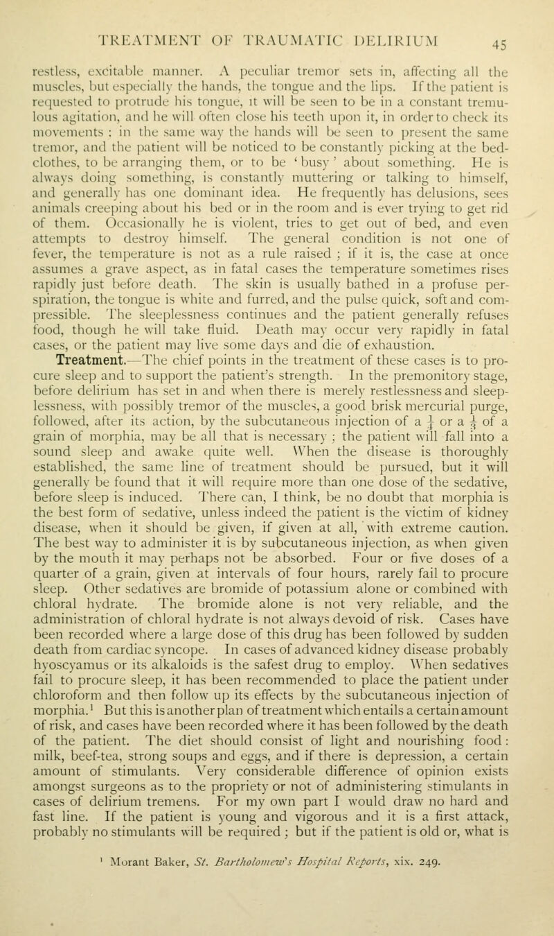 restless, excitable manner. A peculiar tremor sets in, affecting all the muscles, but especially tlie liands, the tongue and the lips. If the patient is requested to protrude his tongue, it will be .seen to be in a constant tremu- lous agitation, and he will often close his teeth upon it, in order to check its movements : in the same w-ay the hands will be seen to present the same tremor, and the patient will be noticed to be constantly picking at the bed- clothes, to be arranging them, or to be ' busy ' about something. He is always doing something, is constantly muttering or talking to himself, and generally has one dominant idea. He frequently has delusions, sees animals creeping about his bed or in the room and is ever trying to get rid of them. Occasionally he is violent, tries to get out of bed, and even attempts to destroy himself. The general condition is not one of fever, the temperature is not as a rule raised ; if it is, the case at once assumes a grave aspect, as in fatal cases the temperature sometimes rises rapidly just before death. The skin is usually bathed in a profuse per- spiration, the tongue is white and furred, and the pulse quick, soft and com- pressible. The sleeplessness continues and the patient generally refuses food, though he will take fluid. Death may occur very rapidly in fatal cases, or the patient may live some days and die of exhaustion. Treatment.—The chief points in the treatment of these cases is to pro- cure sleep and to support the patient's strength. In the premonitory stage, before delirium has set in and when there is merely restlessness and sleep- lessness, with possibly tremor of the muscles, a good brisk mercurial purge, followed, after its action, by the subcutaneous injection of a j or a i|^ of a grain of morphia, may be all that is necessary : the patient will fall into a sound sleep and awake quite well. When the disease is thoroughly established, the same line of treatment should be pursued, but it will generally be found that it will require more than one dose of the sedative, before sleep is induced. There can, I think, be no doubt that morphia is the best form of sedative, unless indeed the patient is the victim of kidney disease, when it should be given, if given at all, with extreme caution. The best way to administer it is by subcutaneous injection, as when given by the mouth it may perhaps not be absorbed. Four or five doses of a quarter of a grain, given at intervals of four hours, rarely fail to procure sleep. Other sedatives are bromide of potassium alone or combined with chloral hydrate. The bromide alone is not very reliable, and the administration of chloral hydrate is not always devoid of risk. Cases have been recorded where a large dose of this drug has been followed by sudden death from cardiac syncope. In cases of advanced kidney disease probably hyoscyamus or its alkaloids is the safest drug to employ. When sedatives fail to procure sleep, it has been recommended to place the patient under chloroform and then follow up its effects by the subcutaneous injection of morphia.' But this is another plan of treatment which entails a certain amount of risk, and cases have been recorded where it has been followed by the death of the patient. The diet should consist of light and nourishing food : milk, beef-tea, strong soups and eggs, and if there is depression, a certain amount of stimulants. Very considerable difference of opinion exists amongst surgeons as to the propriety or not of administering stimulants in cases of delirium tremens. For my own part I would draw no hard and fast line. If the patient is young and vigorous and it is a first attack, probably no stimulants will be required ; but if the patient is old or, what is ' Morant Baker, S/. Bartholomew's Hospital Reports, xix. 249.