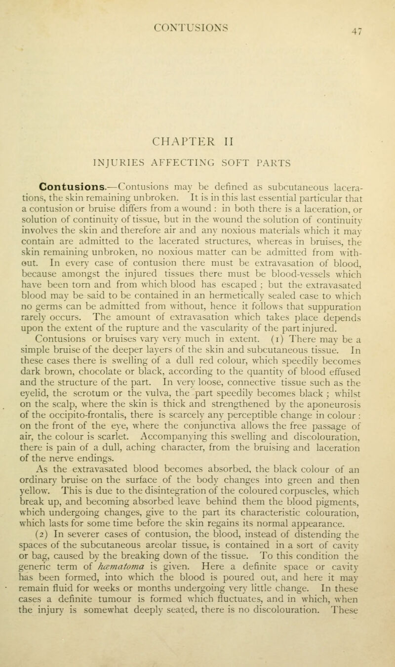 CONTUSIONS CHAPTER II INJURIES AFFECTINC; SOFT PARTS Contusions.—Contusions may be defined as subcutaneous lacera- tions, the >kin remaining unbroken. It is in this last essential particular that a contusion or bruise differs from a wound : in both there is a laceration, or solution of continuity of tissue, but in the wound the solution of continuity involves the skin and therefore air and any noxious materials which it may contain are admitted to the lacerated structures, whereas in bruises, the skin remaining unbroken, no noxious matter can be admitted from with- out. In every case of contusion there must be extravasation of blood, because amongst the injured tissues there must be blood-vessels which have been torn and from which blood has escaped ; but the extravasated blood may be said to be contained in an hermetically sealed case to which no germs can be admitted from without, hence it follows that suppuration rarely occurs. The amount of extravasation which takes place depends upon the extent of the rupture and the vascularity of the part injured. Contusions or bruises vary very much in extent, (i) There may be a simple bruise of the deeper layers of the skin and subcutaneous tissue. In these cases there is swelling of a dull red colour, which speedily becomes dark brown, chocolate or black, according to the quantity of blood effused and the structure of the part. In very loose, connective tissue such as the eyelid, the scrotum or the vulva, the part speedily becomes black ; whilst on the scalp, where the skin is thick and strengthened by the aponeurosis of the occipito-frontalis, there is scarcely any perceptible change in colour : on the front of the eye, where the conjunctiva allows the free passage of air, the colour is scarlet. Accompanying this swelling and discolouration, there is pain of a dull, aching character, from the bruising and laceration of the nerve endings. As the extravasated blood becomes absorbed, the black colour of an ordinary bruise on the surface of the body changes into green and then yellow. This is due to the disintegration of the coloured corpuscles, which break up, and becoming absorbed leave behind them the blood pigments, which undergoing changes, give to the part its characteristic colouration, which lasts for some time before the skin regains its normal appearance. (2) In severer cases of contusion, the blood, instead of distending the spaces of the subcutaneous areolar tissue, is contained in a sort of cavity or bag, caused by the breaking down of the tissue. To this condition the generic term of hematoma is given. Here a definite space or cavity has been formed, into which the blood is poured out, and here it may remain fluid for weeks or months undergoing very little change. In these cases a definite tumour is formed which fluctuates, and in which, when the injury is somewhat deeply seated, there is no discolouration. These