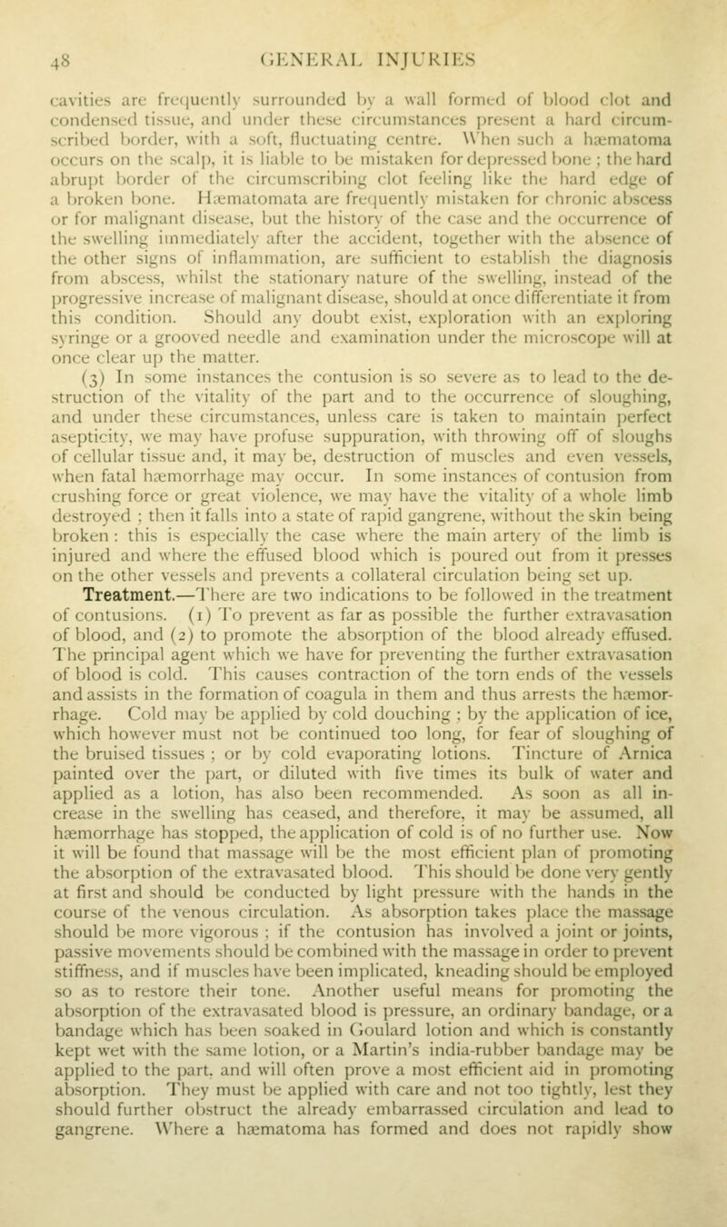 cavities are frcfiuenlly surnjunded by a wall formed of blood clot and condensed tissue, and under these circumstances present a hard circum- scribed border, with a soft, fluctuating centre. When such a haimatoma occurs on the scalp, it is liable to be mistaken for dei)rcssed bone ; the hard abrupt border of the circumscribing clot feeling like the hard edge of a broken bone. Hiiematomata are frefjuently mistaken for chronic abscess or for malignant disease, but the history of the case and the occurrence of the .swelling immediately after the accident, together with the absence of the other signs of inflammation, are sufficient to establish the diagnosis from abscess, whilst the stationary nature of the swelling, instead of the progressive increase of malignant di.sease, should at once differentiate it from this condition. Should any doubt exist, exploration with an exploring .syringe or a grooved needle and examination under the microscope will at once clear up the matter. (3) In some instances the contusion is so severe as to lead to the de- struction of the vitality of the part and to the occurrence of sloughing, and under these circumstances, unless care is taken to maintain perfect asepticity, we may have profuse suppuration, with throwing off of sloughs of cellular tissue and, it may be, destruction of muscles and even vessels, when fatal ha;morrhage may occur. In some instances of contusion from crushing force or great violence, we may have the vitality of a whole limb destroyed ; then it falls into a .state of rapid gangrene, without the skin being broken : this is especially the case where the main artery of the limb is injured and where the effused blood which is poured out from it presses on the other vessels and prevents a collateral circulation being set up. Treatment.—There are two indications to be followed in the treatment of contusions, (i) To prevent as far as possible the further extravasation of blood, and (2) to promote the absorption of the blood already effused. The principal agent which we have for preventing the further extravasation of blood is cold. This causes contraction of the torn ends of the ve-ssels and assists in the formation of coagula in them and thus arrests the haemor- rhage. Cold may be applied by cold douching ; by the application of ice, which however must not be continued too long, for fear of sloughing of the bruised tissues ; or by cold evaporating lotions. Tincture of Arnica painted over the part, or diluted with five times its bulk of water and applied as a lotion, has also been recommended. As soon as all in- crease in the swelling has ceased, and therefore, it may be assumed, all hsemorrhage has stopped, the application of cold is of no further use. Now it will be found that massage will be the most efficient plan of promoting the absorption of the extravasated blood. This should be done very gently at first and should be conducted by light pressure with the hands in the course of the venous circulation. As absorption takes place the massage should be more vigorous ; if the contusion has involved a joint or joints, passive movements should be combined with the massage in order to prevent stiffness, and if muscles have been implicated, kneading should be employed so as to restore their tone. Another useful means for promoting the absorption of the extrava.sated blood is pressure, an ordinary bandage, or a bandage which has been soaked in Cioulard lotion and which is constantly kept wet with the same lotion, or a Martin's india-rubber bandage may be applied to the part, and will often prove a most efficient aid in promoting absorption. They must be applied with care and not too tightly, lest they should further obstruct the already embarras.sed circulation and lead to gangrene. Where a haematoma has formed and does not rapidly show