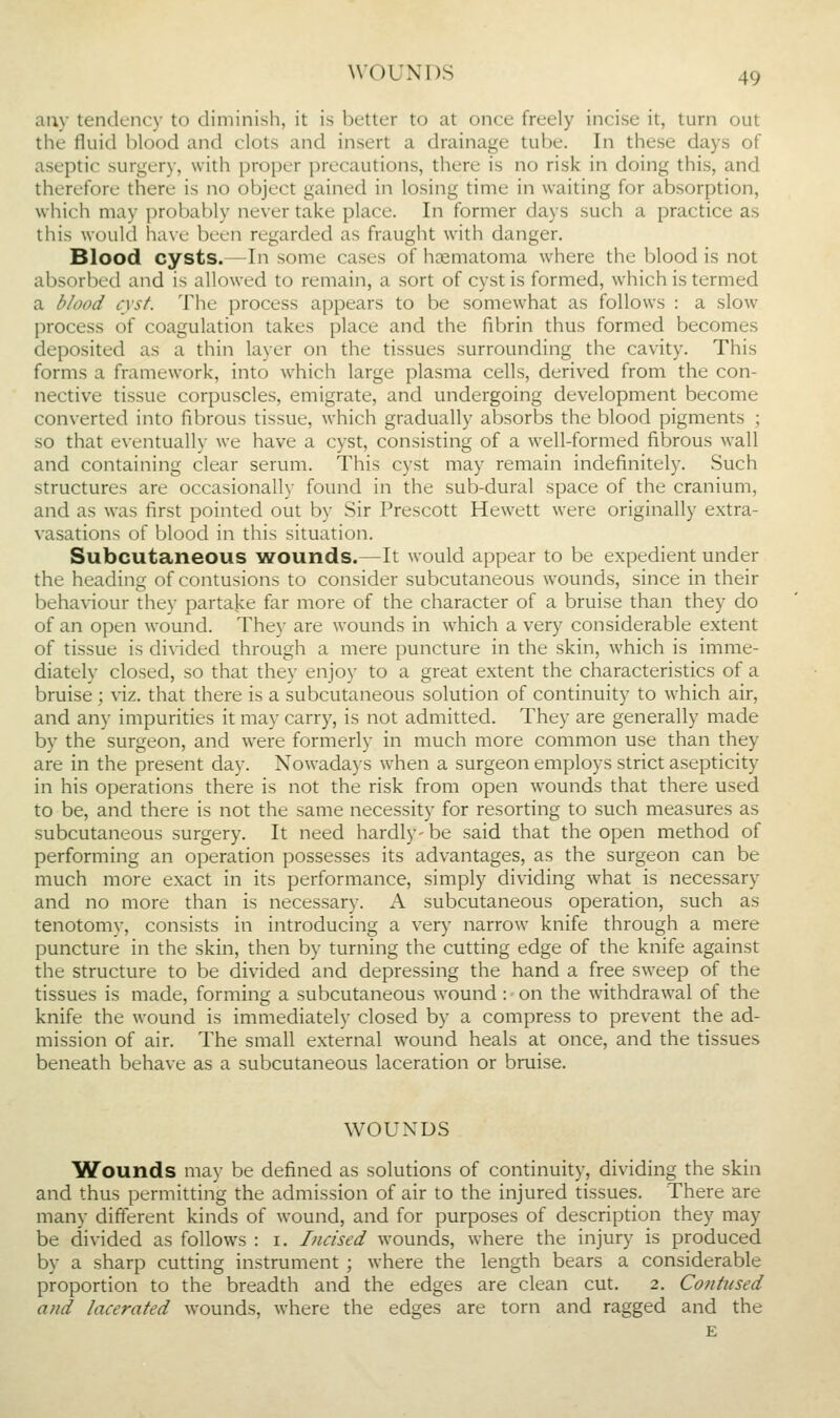 auy tendency to diminish, it is better to at once freely incise it, turn out the fluid blood and clots and insert a drainage tube. In these days of aseptic surgery, with proper precautions, there is no risk in doing this, and therefore there is no object gained in losing time in waiting for absorption, which may probably never take place. In former days such a practice as this would have been regarded as fraught with danger. Blood cysts.—In some cases of hoematoma where the blood is not absorbed and is allowed to remain, a sort of cyst is formed, w'hich is termed a blood cyst. The process appears to be somewhat as follows : a slow process of coagulation takes place and the fibrin thus formed becomes deposited as a thin layer on the tissues surrounding the cavity. This forms a framework, into which large plasma cells, derived from the con- nective tissue corpuscles, emigrate, and undergoing development become converted into fibrous tissue, which gradually absorbs the blood pigments ; so that eventually we have a cyst, consisting of a well-formed fibrous wall and containing clear serum. This cyst may remain indefinitely. Such structures are occasionally found in the sub-dural space of the cranium, and as was first pointed out by Sir Prescott Hewett were originally extra- vasations of blood in this situation. Subcutaneous wounds.—It would appear to be expedient under the heading of contusions to consider subcutaneous wounds, since in their behaviour they partajce far more of the character of a bruise than they do of an open w^ound. They are wounds in which a very considerable extent of tissue is divided through a mere puncture in the skin, which is imme- diately closed, so that they enjoy to a great extent the characteristics of a bruise ; viz. that there is a subcutaneous solution of continuity to which air, and any impurities it may carry, is not admitted. They are generally made by the surgeon, and were formerly in much more common use than they are in the present day. Nowadajs when a surgeon employs strict asepticity in his operations there is not the risk from open wounds that there used to be, and there is not the same necessity for resorting to such measures as subcutaneous surgery. It need hardly- be said that the open method of performing an operation possesses its advantages, as the surgeon can be much more exact in its performance, simply dividing what is necessary and no more than is necessary. A subcutaneous operation, such as tenotomy, consists in introducing a very narrow knife through a mere puncture in the skin, then by turning the cutting edge of the knife against the structure to be divided and depressing the hand a free sweep of the tissues is made, forming a subcutaneous wound : on the withdrawal of the knife the wound is immediately closed by a compress to prevent the ad- mission of air. The small external wound heals at once, and the tissues beneath behave as a subcutaneous laceration or bruise. WOUNDS Wounds may be defined as solutions of continuity, dividing the skin and thus permitting the admission of air to the injured tissues. There are many different kinds of wound, and for purposes of description they may be divided as follows : i. Incised wounds, where the injury is produced by a sharp cutting instrument ; where the length bears a considerable proportion to the breadth and the edges are clean cut. 2. Contused and lacerated wounds, where the edges are torn and ragged and the E