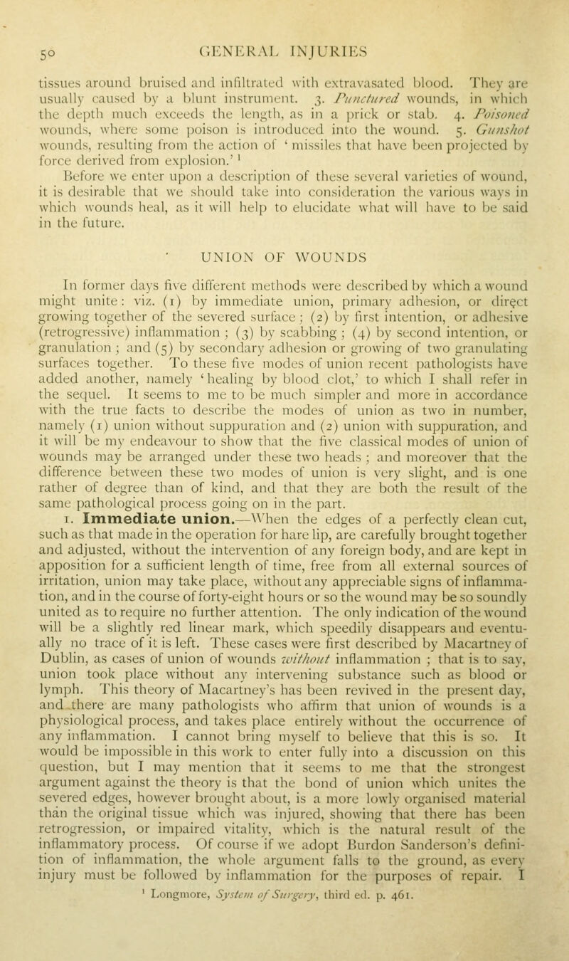 tissues around bruised and infdtratcd with extravasated l)lc)od. They are usually caused by a blunt instrument. 3. Punctured wounds, in which the depth much exceeds the length, as in a prick or stab. 4. Poisoned wounds, where some poison is introduced into the wound. 5. Gunshot wounds, resulting from the action of ' missiles that have been projected by force derived from explosion.'' Before we enter upon a description of these several varieties of wound, it is desirable that we should take into consideration the various ways in which wounds heal, as it will help to elucidate what will have to be said in the future. UNION OF WOUNDS In former days five different methods were described by which a wound might unite: viz. (i) by immediate union, primary adhesion, or direct growing together of the severed surface; (2) by first intention, or adhesive (retrogressive) inflammation ; (3) by scabbing ; (4) by second intention, or granulation ; and (5) by secondary adhesion or growing of two granulating surfaces together. To these five modes of union recent pathologists have added another, namely ' healing by blood clot,' to which I shall refer in the sequel. It seems to me to be much simpler and more in accordance with the true facts to describe the modes of union as two in number, namely (i) union without suppuration and (2) union vvith suppuration, and it will be my endeavour to show that the five classical modes of union of wounds may be arranged under these two heads ; and moreover that the difference between these two modes of union is very slight, and is one rather of degree than of kind, and that they are both the result of the same pathological process going on in the part. I. Immediate union.—\\'hen the edges of a perfectly clean cut, such as that made in the operation for hare lip, are carefully brought together and adjusted, without the intervention of any foreign body, and are kept in apposition for a sufficient length of time, free from all external sources of irritation, union may take place, without any appreciable signs of inflamma- tion, and in the course of forty-eight hours or so the wound may be so soundly united as to require no further attention. The only indication of the wound will be a slightly red linear mark, which speedily disappears and eventu- ally no trace of it is left. These cases were first described by Macartney of Dublin, as cases of union of wounds without inflammation ; that is to say, union took place without any intervening substance such as blood or lymph. This theory of Macartney's has been revived in the present day, and there are many pathologists who affirm that union of wounds is a physiological process, and takes place entirely without the occurrence of any inflammation. I cannot bring myself to believe that this is so. It would be impossible in this work to enter fully into a discussion on this question, but I may mention that it seems to me that the strongest argument against the theory is that the bond of union which unites the severed edges, however brought about, is a more lowly organised material than the original tissue which was injured, showing that there has been retrogression, or impaired vitality, which is the natural result of the inflammatory process. Of course if we adopt Burdon Sanderson's defini- tion of inflammation, the whole argument falls to the ground, as every injury must be followed by inflammation for the purposes of repair. I ' I.ongmore, Sysieiu 0/ Surgery, third ed. p. 461.