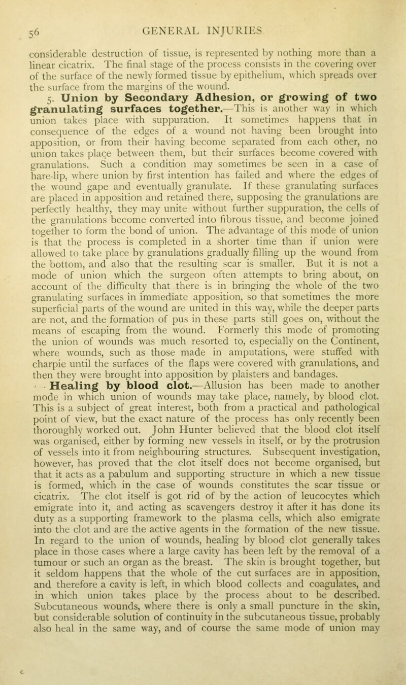 considerable destruction of tissue, is represented by nothing more than a linear cicatrix. The final stage of the process consists in the covering over of the surface of the newly formed tissue by ei)ithelium, which spreads over the surface from the margins of the wound. 5. Union by Secondary Adhesion, or growing of two granulating surfaces together.—This is another way in which union takes place with suppuration. It sometimes happens that in consequence of the edges of a wound not having been brought into apposition, or from their having become separated from each other, no union takes place between them, but their surfaces become covered with granulations. Such a condition may sometimes be seen in a case of hare-lip, where union by first intention has failed and where the edges of the wound gape and eventually granulate. If these granulating surfaces are placed in apposition and retained there, supposing the granulations are perfectly healthy, they may unite without further suppuration, the cells of the granulations become converted into fibrous tissue, and become joined together to form the bond of union. The advantage of this mode of union is that the process is completed in a shorter time than if union were allowed to take place by granulations gradually filling up the wound from the bottom, and also that the resulting scar is smaller. But it is not a mode of union which the surgeon often attempts to bring about, on account of the difficulty that there is in bringing the whole of the two granulating surfaces in immediate apposition, so that sometimes the more superficial parts of the wound are united in this way, while the deeper parts are not, and the formation of pus in these parts still goes on, without the means of escaping from the wound. Formerly this mode of promoting the union of wounds was much resorted to, especially on the Continent, where wounds, such as those made in amputations, w-ere stuffed with charpie until the surfaces of the flaps were covered with granulations, and then they were brought into apposition by plaisters and bandages. • Healing by blood clot.—Allusion has been made to another mode in which union of wounds may take place, namely, by blood clot. This is a subject of great interest, both from a practical and pathological point of view, but the exact nature of the process has only recently been thoroughly worked out. John Hunter believed that the blood clot itself was organised, either by forming new vessels in itself, or by the protrusion of vessels into it from neighbouring structures. Subsequent investigation, however, has proved that the clot itself does not become organised, but that it acts as a pabulum and supporting structure in which a new tissue is formed, which in the case of wounds constitutes the scar tissue or cicatrix. The clot itself is got rid of by the action of leucocytes which emigrate into it, and acting as scavengers destroy it after it has done its duty as a supporting framework to the plasma cells, which also emigrate into the clot and are the active agents in the formation of the new tissue. In regard to the union of wounds, healing by blood clot generally takes place in those cases where a large cavity has been left by the removal of a tumour or such an organ as the breast. The skin is brought together, but it seldom happens that the whole of the cut surfaces are in apposition, and therefore a cavity is left, in which blood collects and coagulates, and in which union takes place by the process about to be described. Subcutaneous wounds, where there is only a small puncture in the skin, but considerable solution of continuity in the subcutaneous tissue, probably also heal in the same way, and of course the same mode of union may
