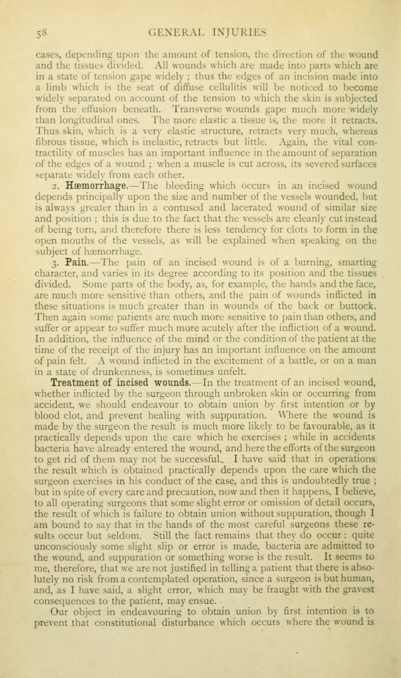 cases, depending upon the amount of tension, the direction of the wound and the tissues divided. All wounds which are made into parts which are in a state of tension gape widely ; thus the edges of an incision made into a limb which is the seat of diffuse cellulitis will be noticed to become widely separated on account of the tension to which the skin is subjected from the effusion beneath. Transverse wounds gape much more widely than longitudinal ones. The more elastic a tissue is, the more it retracts. Thus skin, which is a very elastic structure, retracts very much, whereas fibrous tissue, which is inelastic, retracts but little. Again, the vital con- tractility of muscles has an important influence in the amount of separation of the edges of a wound ; when a muscle is cut across, its severed surfaces separate widely from each other. 2. Haemorrliage.—The bleeding which occurs in an incised wound depends principally upon the size and number of the vessels wounded, but is always greater than in a contused and lacerated wound of similar size and position ; this is due to the fact that the vessels are cleanly cut instead of being torn, and therefore there is less tendency for clots to form in the open mouths of the vessels, as will be explained when speaking on the subject of hemorrhage. 3. Pain.—The pain of an incised wound is of a burning, smarting character, and varies in its degree according to its position and the tissues divided. Some parts of the body, as, for example, the hands and the face, are much more sensitive than others, and the pain of wounds inflicted in these situations is much greater than in wounds of the back or buttock. Then again some patients are much more sensiti^■e to pain than others, and suffer or appear to suffer much more acutely after the infliction of a wound. In addition, the influence of the mind or the condition of the patient at the time of the receipt of the injury has an important influence on the amount of pain felt. A wound inflicted in the excitement of a battle, or on a man in a state of drunkenness, is sometimes unfelt. Treatment of incised wounds.—In the treatment of an incised wound, whether inflicted by the surgeon through unbroken skin or occurring from accident, we should endeavour to obtain union by first intention or by blood clot, and prevent healing with suppuration, ^^'here the wound is made by the surgeon the result is much more likely to be favourable, as it practically depends upon the care which he exercises ; while in accidents bacteria have already entered the wound, and here the efforts of the surgeon to get rid of them may not be successful.. I have said that in operations the result which is obtained practically depends upon the care which the surgeon exercises in his conduct of the case, and this is undoubtedly true ; but in spite of every care and precaution, now and then it happens, I believe, to all operating surgeons that some slight error or omission of detail occurs, the result of which is failure to obtain union without suppuration, though I am bound to say that in the hands of the most careful surgeons these re- sults occur but seldom. Still the fact remains that they do occur : quite unconsciously some slight slip or error is made, bacteria are admitted to the wound, and suppuration or something worse is the result. It seems to me, therefore, that we are not justified in telling a patient that there is abso- lutely no risk from a contemplated operation, since a surgeon is but human, and, as I have said, a slight error, which may be fraught with the gravest consequences to the patient, may ensue. Our object in endeavouring to obtain union by first intention is to prevent that constitutional disturbance which occurs where the wound is