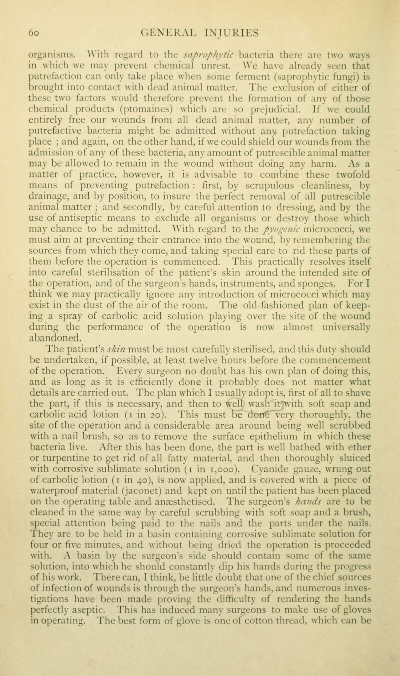 organisms. W'ilh regard to the saprophytic bacteria there are two ways in which we may prevent chemical tmrest. We have aheady seen that putrefaction can only take place when some ferment (sapro[)hytic fungi) is brought into contact with dead animal matter. The exclusion of either of these two factors would therefore prevent the formation of any of those chemical products (ptomaines) which are so prejudicial. If we could entirely free our wounds from all dead animal matter, any number of putrefactive bacteria might be admitted without any putrefaction taking place ; and again, on the other hand, if we could shield our wounds from the admission of any of these bacteria, any amount of putrescible animal matter may be allowed to remain in the wound without doing any harm. As a matter of practice, however, it is advisable to combine these twofold means of preventing putrefaction : first, by scrupulous cleanliness, by drainage, and by position, to insure the perfect removal of all putrescible animal matter ; and secondly, by careful attention to dressing, and by the use of antiseptic means to exclude all organisms or destroy those which may chance to be admitted. With regard to the pyoge/iii- micrococci, we must aim at preventing their entrance into the wound, by remembering the sources from which they come, and taking special care to rid these parts of them before the operation is commenced. This practically resolves itself into careful sterilisation of the patient's skin around the intended site of the operation, and of the surgeon's hands, instruments, and sponges. For I think we may practically ignore any introduction of micrococci which may exist in the dust of the air of the room. The old-fashioned plan of keep- ing a spray of carbolic acid solution playing over the site of the wound during the performance of the operation is now almost uni\ersally abandoned. The patient's skin must be most carefully sterilised, and this duty should be undertaken, if possible, at least twelve hours before the commencement of the operation. Every surgeon no doubt has his own plan of doing this, and as long as it is efficiently done it probably does not matter what details are carried out. The plan which I usually adopt is, first of all to shave the part, if this is necessary, and then to well wash ifXN'ith soft soap and carbolic acid lotion (i in 20). This must be dontT'very thoroughly, the site of the operation and a considerable area around being well scrubbed with a nail brush, so as to remove the surface epithelium in which these bacteria live. After this has been done, the part is well bathed with ether or turpentine to get rid of all fatty material, and then thoroughly sluiced with corrosive sublimate solution (i in 1,000). Cyanide gauze, wrung out of carbolic lotion (i in 40), is now applied, and is covered with a piece of waterproof material (jaconet) and kept on until the patient has been placed on the operating table and anassthetised. The surgeon's hands are to be cleaned in the same way by careful scrubbing with soft soap and a brush, special attention being paid to the nails and the parts under the nails. They are to be held in a basin containing corrosive sublimate solution for four or five minutes, and without being dried the operation is proceeded with. A basin by the surgeon's side should contain some of the same solution, into which he should constantlv dip his hands during the progress of his work. There can, I think, be little doubt that one of the chief sources of infection of wounds is through the surgeon's hands, and numerous inves- tigations have been made proving the difficulty of rendering the hands perfectly aseptic. This has induced many surgeons to make use of gloves in operating. The best form of glove is one of cotton thread, which can be