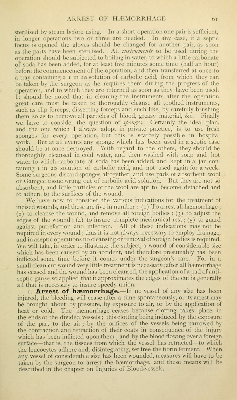 sterilised by stc;mi before using. In a short operation one pair is sufficient, in longer operations two or three are needed. In any case, if a septic focus is opened the gloves should be changed for another pair, as soon as the parts have been sterilised. All instruments to be used during the operation should be subjected to boiling in water, to which a little carbonate of soda has been added, for at least 'iwo. minutes some time (half an hour) before the commencement of the operation, and then transferred at once to a tray containing a i in 20 solution of carbolic acid, from which they can be taken by the surgeon as he requires them during the progress of the operation, and to which they are returned as soon as they have been used. It should be noted that in cleaning the instruments after the operation great care must be taken to thoroughly cleanse all toothed instruments, such as clip forceps, dissecting forceps and such like, by carefully brushing them so as to remove all particles of blood, greasy material, &c. Finally we have to consider the question of sponges. Certainly the ideal plan, and the one which I always adopt in private practice, is to use fresh sponges for every operation, but this is scarcely possible in hospital work. But at all events any sponge which has been used in a septic case should be at once destroyed. ^Vith regard to the others, they should be thoroughly cleansed in cold water, and then washed with soap and hot water to which carbonate of soda has been added, and kept in a jar con- taining I in 20 solution of carbolic acid, and not used again for a week. Some surgeons discard sponges altogether, and use pads of absorbent wool or Gamgee tissue wrung out of carbolic acid solution. But they are not so absorbent, and little particles of the wool are apt to become detached and to adhere to the surfaces of the wound. We have now to consider the various indications for the treatment of incised wounds, and these are five in number : (i) To arrest all haemorrhage ; (2) to cleanse the wound, and remove all foreign bodies ; (3) to adjust the edges of the wound ; (4) to insure complete mechanical rest; (5) to guard against putrefaction and infection. All of these indications may not be required in every wound ; thus it is not ahvays necessary to employ drainage, and in aseptic operations no cleansing of removal of foreign bodies is required. We will take, in order to illustrate the subject, a wound of considerable size which has been caused by an accident, and therefore presumably has been inflicted some time before it comes under the surgeon's care. For in a small clean-cut wound very little treatment is necessary; after all haemorrhage has ceased and the wound has been cleansed, the application of a pad of anti- septic gauze so applied that it approximates the edges of the cut is generally all that is necessary to insure speedy union. I. Arrest of haemorrhage.—If no vessel of any size has been injured, the bleeding will cease after a time spontaneously, or its arrest may be brought about by pressure, by exposure to air, or by the application of heat or cold. The hsemorrhage ceases because clotting takes place in the ends of the divided vessels ; this clotting being induced by the exposure of the part to the air ; by the orifices of the vessels being narrowed by the contraction and retraction of their coats in consequence of the injury which has been inflicted upon them ; and by the blood flowing over a foreign surface—that is, the tissues from which the vessel has retracted—to which the leucocytes adhere and, disintegrating, set free the fibrin ferment. When any vessel of considerable size has been wounded, measures wdll have to be taken by the surgeon to arrest the haemorrhage, and these means will be described in the chapter on Injuries of Blood-vessels.