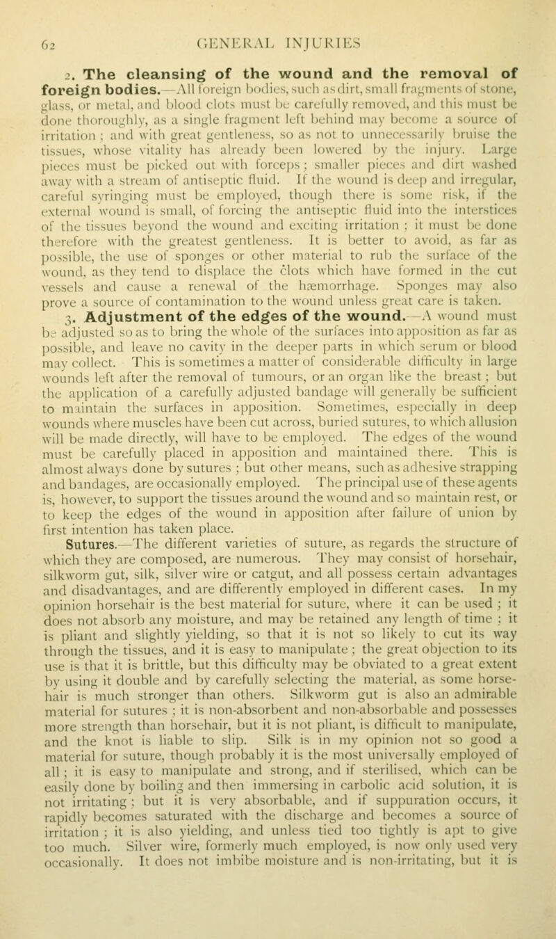 2. The cleansing of the wound and the removal of foreign bodies.—All torcign bodies, such asdirt, smiU fragniL-nis (jt stone, glass, or niulal, and blood clots must be carefully removed, and this must be done thorouglily, as a single fragment left behind may become a source of irritation ; and with great gentleness, so as not to unnecessarily bruise the tissues, whose vitaHty has already been lowered by the injury. Large pieces must be picked out with forcei)s ; smaller pieces and dirt washed away with a stream of antiseptic fluid. If the wound is deep and irregular, careful syringing must be employed, though there is some risk, if the external wound is small, of forcing the antiseptic fluid into the interstices of the tissues beyond the wound and exciting irritation : it must be done therefore with the greatest gentleness. It is better to avoid, as far as possible, the use of sponges or other material to rub the surface of the wound, as they tend to disi)lace the clots which have formed in the cut vessels and cause a renewal of the haemorrhage. Sponges may also prove a source of contamination to the wound unless great care is taken. 3. Adjustment of the edges of the wound.—A wound must be adjusted so as to bring the wliolc oi' the surface^ into apposition as far as possible, and leave no cavity in the deeper parts in which serum or blood may collect. This is sometimes a matter of considerable difficulty in large wounds left after the removal of tumours, or an organ like the breast; but the aj)plication of a carefully adjusted bandage will generally be sufficient to m.iintain the surfaces in apposition. Sometimes, especially in deep wounds where muscles have been cut across, buried sutures, to which allusion will be made directly, will have to be employed. The edges of the wound must be carefully placed in apposition and maintained there. This is almost always done by sutures ; but other means, such as adhesive strapping and bandages, are occasionally employed. The principal use of these agents is, however, to support the tissues around the wound and so maintain rest, or to keep the edges of the wound in apposition after failure of union by first intention has taken place. Sutures.—The different varieties of suture, as regards the structure of which they are composed, are numerous. They may consist of horsehair, silkworm gut, silk, silver wire or catgut, and all possess certain advantages and disadvantages, and are differently employed in different cases. In my opinion horsehair is the best material for suture, where it can be used ; it does not absorb any moisture, and may be retained any length of time : it is i)liant and slightly yielding, so that it is not so likely to cut its way through the tissues, and it is easy to manipulate ; the great objection to its use is that it is brittle, but this difficulty may be obviated to a great extent by using it double and by carefully .selecting the material, as some horse- hair is much stronger than others. Silkworm gut is also an admirable material for sutures ; it is non-absorbent and non-absorbable and pos.sesses more strength than horsehair, but it is not pliant, is difficult to manipulate, and the knot is liable to slip. Silk is in my opinion not so good a material for suture, though probably it is the most universally employed of all; it is easy to manipulate and strong, and if sterilised, which can be easily done by boiling and then immersing in carbolic acid solution, it is not irritating ; but it is very absorbable, and if suppuration occurs, it rapidly becomes saturated with the discharge and becomes a source of irritation ; it is also yielding, and unless tied too tightly is apt to give too much. Silver wire, formerly much employed, is now only used very occasionallv. It does not imbibe moisture and is non-irritating, but it is