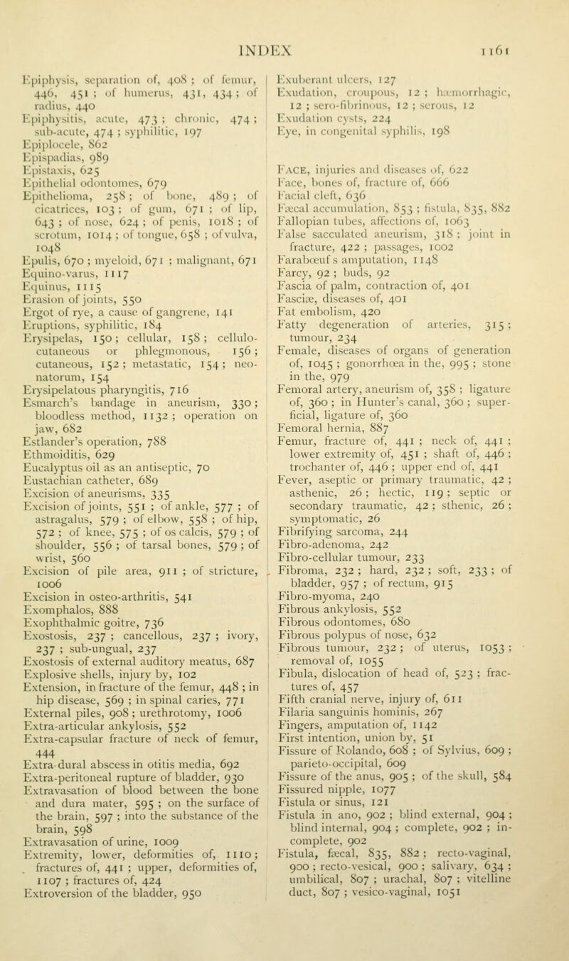 Epiphysis, scpaiiUion of, 40S ; of femur, 446, 451 ; of huinerus, 431, 434; of riidius, 440 Kpiphysilis, aciile, 473 ; chronic, 474 ; sub-acute, 474 ; syphilitic, 197 Epiph)cele, S62 Epispadias, 989 Epistaxis, 625 EpithcHal odontomcs, 679 EpithoHoma, 258; of bono, 4S9 ; of cicatrices, 103; of gum, 671 ; of Hp, 643 ; of nose, 624 ; of penis, 1018 ; of scrotum, 1014 ; of tongue, 65S ; ofvulva, 104S Epulis, 670 ; myeloid, 671 ; malignant, 671 Equino-varus, III7 Equinus, 1115 Erasion of joints, 550 Ergot of rye, a cause of gangrene, 141 ]-.ruptions, syphilitic, 184 I'.rysipelas, 150; cellular, 158; cellulo- cutaneous or phlegmonous, 156; cutaneous, 152; metastatic, 154; neo- natorum, 154 Erysipelatous pharyngitis, 716 Esmarch's bandage in aneurism, 330; bloodless method, 1132; operation on jaw, 682 Estlander's operation, 7S8 Ethmoiditis, 629 Eucalyptus oil as an antiseptic, 70 Eustachian catheter, 689 Excision of aneurisms, 335 Excision of joints, 551 ; of ankle, 577 ; of astragalus, 579; of elbow, 558; of hip, 572 ; of knee, 575 ; of os calcis, 579 ; of shoulder, 556 ; of tarsal bones, 579 ; of wrist, 560 Excision of pile area, 911 ; of stricture, 1006 Excision in osteo-arthritis, 541 Exomphalos, 888 Exophthalmic goitre, 736 Exostosis, 237 ; cancellous, 237 ; ivory, 237 ; sub-ungual, 237 Exostosis of external auditory meatus, 687 Explosive shells, injury by, 102 Extension, in fracture of the femur, 448 ; in hip disease, 569 ; in spinal caries, 771 External piles, 90S ; urethrotomy, 1006 Extra-articular ankylosis, 552 Extra-capsular fracture of neck of femur, 444 Extradural abscess in otitis media, 692 Extra-peritoneal rupture of bladder, 930 Extravasation of Vjlood between the bone and dura mater, 595 ; on the surface of the brain, 597 ; into the substance of the brain, 598 Extravasation of urine, 1009 Extremity, lower, deformities of, mo; fractures of, 441 ; upper, deformities of, 1107 ; fractures of, 424 Extroversion of the bladder, 950 Exuberant ulcers, 127 Exudation, crcjupous, 12 ; hLumorrhagic, 12 ; sero-fibrinous, 12 ; serous, 12 Exudation cysts, 224 Eye, in congenital syphilis, 198 I'ACE, injuries and diseases of, 622 I-ace, bones of, fracture of, 666 I'acial cleft, 636 Ficcal accumulation, 853 ; fistula, 835, 882 P'allopian tubes, affections of, 1063 False sacculated aneurism, 318 : joint in fracture, 422 ; passages, 1002 Farabcfiuf s amputation, 1148 Farcy, 92 ; buds, 92 Fascia of palm, contraction of, 401 F'ascis;, diseases of, 401 Fat embolism, 420 Fatty degeneration of arteries, 315 ; tumour, 234 Female, diseases of organs of generation of, 1045 ' gonorrhoea in the, 995 ; stone in the, 979 Femoral artery, aneurism of, 35S ; ligature of, 360 ; in Hunter's canal, 360 ; super- ficial, ligature of, 360 Femoral hernia, 887 Femur, fracture of, 441 ; neck of, 441 ; lower extremity of, 451 ; shaft of, 446 ; trochanter of, 446 ; upper end of, 441 Fever, aseptic or primary traumatic, 42 ; asthenic, 26; hectic, 119; septic or secondary traumatic, 42 ; sthenic, 26 ; symptomatic, 26 Fibrifying sarcoma, 244 Fibro-adenoma, 242 Fibro-cellular tumour, 233 Fibroma, 232 ; hard, 232 ; soft, 233 ; of bladder, 957; of rectum, 915 Fibro-rayoma, 240 Fibrous ankylosis, 552 Fibrous odontomes, 680 Fibrous polypus of nose, 632 Fibrous tumour, 232 ; of uterus, 1053 ; removal of, 1055 Fibula, dislocation of head of, 523 ; frac- tures of, 457 F'ifth cranial nerve, injury of, 611 Filaria sanguinis hominis, 267 Fingers, amputation of, 1142 First intention, union by, 51 Fissure of Rolando, 608 ; of Sylvius. 609 ; parieto-occipital, 609 Fissure of the anus, 905 ; of the skull, 584 Fissured nipple, 1077 Fistula or sinus, 121 Fistula in ano, 902; blind external, 904; Ijlind internal, 904 ; complete, 902 ; in- complete, 902 Fistula, fjecal, 835, 882; recto-vaginal, 900 ; recto-vesical, 900 ; salivary, 634 ; umbilical, 807 ; urachal, 807 ; vitelline duct, 807 ; vesico-vaginal, 1051
